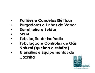 •   Portões e Cancelas Elétricas
•   Purgadores e Linhas de Vapor
•   Serralheira e Soldas
•   SPDA
•   Tubulação de incêndio
•   Tubulação e Controles de Gás
    Natural (queima e estufas)
•   Utensílios e Equipamentos de
    Cozinha
 