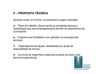 X – PROPOSTA TÉCNICA

Deverão conter no mínimo, os elementos a seguir indicados:

a) Plano de trabalho, descrevendo as atividades básicas e
metodologia que será empregada para atender às expectativas da
Contratante;

b) Programa da Qualidade a ser aplicado na execução dos
serviços;

c) Organograma da equipe, desdobrado por grupo de
especialidade de serviço;

d) Currículo do engenheiro responsável pelos serviços e dos
técnicos-supervisores;
 