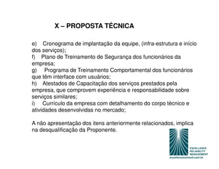 X – PROPOSTA TÉCNICA

e) Cronograma de implantação da equipe, (infra-estrutura e início
dos serviços);
f) Plano de Treinamento de Segurança dos funcionários da
empresa;
g) Programa de Treinamento Comportamental dos funcionários
que têm interface com usuários;
h) Atestados de Capacitação dos serviços prestados pela
empresa, que comprovem experiência e responsabilidade sobre
serviços similares;
i) Currículo da empresa com detalhamento do corpo técnico e
atividades desenvolvidas no mercado;

A não apresentação dos itens anteriormente relacionados, implica
na desqualificação da Proponente.
 