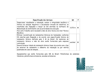 Especificação dos Serviços                           Qt       P
Inspecionar visualmente a tubulação, avaliar a integridade mecânica e
térmica da isolação. Registrar e documentar através de relatórios, os
resultados das inspeções e lançar as OS emitidas no Software de
                                                                         3.272 m    M
Manutenção da Contratante com as prioridades de execução.
Para este trabalho será necessário mão de obra técnica de nível Técnico
Mecânico.
Efetuar reconstrução de isolamentos térmicos de tubulações, conforme
OS abertas pela Inspeção e de acordo com especificação técnica de
isolamento térmico definida pela 3 M do Brasil. Os materiais de
isolamento térmico e mão de obra serão fornecidos pela empresa
                                                                         variável   M
contratada.
Deverá fornecer tabela de isolamento térmico linear de acordo com o tipo
de material de isolamento e diâmetro de tubulação ou por metros
quadrados em caso de tanques.

Equipamentos que serão fornecidos pela 3M do Brasil: Plataformas de andaimes
tubulares, plataformas extensoras, escadas extensoras.
 