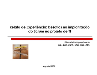 Relato de Experiência: Desafios na implantação
           do Scrum no projeto de TI


                                       Elifrancis Rodrigues Soares
                                 MSc, PMP, CSPO, SCM, MBA, CTFL




                   Agosto/2009
 