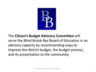 The Citizen’s Budget Advisory Committee will
serve the Blind Brook-Rye Board of Education in an
advisory capacity by recommending ways to
improve the district budget, the budget process,
and its presentation to the community.


                 Blind Brook BOE by its CBAC 3/21/2011   1
 