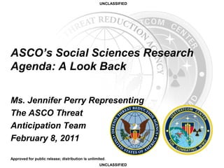 UNCLASSIFIED
UNCLASSIFIED
Ms. Jennifer Perry Representing
The ASCO Threat
Anticipation Team
February 8, 2011
Approved for public release; distribution is unlimited.
ASCO’s Social Sciences Research
Agenda: A Look Back
 