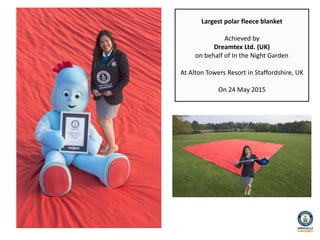 Largest polar fleece blanket
Achieved by
Dreamtex Ltd. (UK)
on behalf of In the Night Garden
At Alton Towers Resort in Staffordshire, UK
On 24 May 2015
 