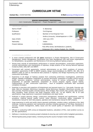 Curriculum vitae
S.Baswaraju
CURRICULUM VITAE
Contact No.: +919573257556 E-Mail:baswaraju1972@gmail.com
SENIOR MANAGEMENT PROFESSIONAL
Civil / Construction Management ~ Project Management ~ supervision consultant
PERSONAL DETAILSPERSONAL DETAILS
Name of Staff : S. Baswaraju
Profession : Civil Engineer
Qualification : Bachelor of Civil Engineer from
Andhra University, Vishakhapatnam in 1994
Date of Birth : 15th June 1972
Nationality : Indian
Present Address : S.BASWARAJU,
Post office street, Bonthalakoduru (po&vill),
Srikakulam (Dt.), Andhra Pradesh, Pin: 532408.
PROFESSIONAL PROFILEPROFESSIONAL PROFILE
 A result oriented professional with 21 years experience in Project Management, Site & Construction
Management, Vendor Management, Coordination and Team Management with well known organisations
for Rehabilitation, Up-gradation and Maintenance of 4/6 lanning National highway projects.
 Strong track records of extraordinary performance in contract documentation, construction supervision,
contract administration and maintenance of highways, bridge projects of four lanning National highways
funded by NHAI, ADB, BOT and DBFOT.
 Conversant with contract agreements, contract administration as per FIDIC conditions of contract,
concession agreements of BOT & DBFOT projects, design recommendations by MORTH, IRC, BIS, IS &
AASHTO codes as well as international best practices in Highway and Bridge Engineering and modern
construction technology.
 Experience in all stages of highway projects from conducting preliminary investigations, preliminary
designs, detailed investigation, preparation of contract documents, preparation of quality control manual,
quality assurance programs, contract administration, costing of various components of project,
preparation of cash-flow statements, preparation of various progress reports, project reports,
implementation of QAP, construction supervision, issue of completion certificates after successful
completion of project.
 Expertise in execution and inspection of Embankment and payment layers (i.e.: Sub-grade, Granular sub-
base, Wet-mix macadam, Bituminous macadam, Dense bituminous macadam, Bituminous concrete, Dry
lean concrete, Pavement quality concrete layers), Minor bridges, Pipe culverts, Box culverts, Slab culverts,
Hard shoulders, Road furniture and Road Protection works etc., as per MORTH, IRC & IS code
specifications. Huge experience in pavement rehabilitation and repair works.
 Proficient in project planning, design, construction management, standards and specifications, contract
procedure, material testing, quality control, utility diversion, construction safety, preparation of
maintenance manual for item-rate projects, operation and maintenance manual for BOT projects.
 Huge experience in verify and certify interim payment certificates, variation orders, verification of As- Built
drawings, monitoring operation and maintenance activities including operation of Toll-Plaza, Standards of
services, Incident management, Safety issues and the overall quality of Operation and maintenance
activities.
 Efficient in conducting traffic census at designated locations, calculation of PCU, road condition survey as
per IRC specifications.
 Deftness in monitoring & reviewing project schedules & ensuring cost control within budgeted parameters.
 Monitoring/discussing project status; reviewing during the course of project review meetings.
Page 1 of 8
 