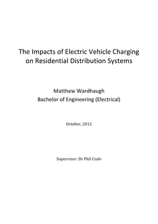  	
  
	
  
	
  	
  
	
  
	
  
The	
  Impacts	
  of	
  Electric	
  Vehicle	
  Charging	
  
on	
  Residential	
  Distribution	
  Systems	
  
	
  
	
  
	
  
Matthew	
  Wardhaugh	
  
Bachelor	
  of	
  Engineering	
  (Electrical)	
  
	
  
	
  
	
  
	
  
	
  
October,	
  2012	
  
	
  
	
  
	
  
	
  
	
  
	
  
Supervisor:	
  Dr	
  Phil	
  Ciufo	
  
	
  
	
  
	
  
	
  
	
   	
  
	
  
 