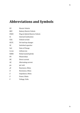 ix	
  
	
  
ix	
  
	
  
	
  
	
  
Abbreviations	
  and	
  Symbols	
  
	
  
	
  
EV	
   	
   Electric	
  Vehicle	
  
BEV	
   	
   Battery	
  Electric	
  Vehicle	
  
PHEV	
   	
   Plug-­‐In	
  Hybrid	
  Electric	
  Vehicle	
  
IC	
   	
   Internal	
  Combustion	
  
V2G	
   	
   Vehicle	
  to	
  Grid	
  
OLTC	
   	
   On-­‐load	
  tap	
  changer	
  
SC	
   	
   Switched	
  capacitor	
  
SoC	
   	
   State	
  of	
  Charge	
  
Li-­‐ion	
   	
   Lithium	
  ion	
  
NiMH	
   	
   Nickel-­‐metal	
  hydride	
  
PV	
   	
   Photovoltaic	
  
DC	
   	
   Direct	
  current	
  
AC	
   	
   Alternating	
  current	
  
pu	
   	
   per	
  unit	
  
𝑗𝑋	
   	
   Reactance,	
  Ohms	
  
𝑅	
   	
   Resistance,	
  Ohms	
  
𝑍	
   	
   Impedance,	
  Ohms	
  
𝑃	
   	
   Power,	
  Watts	
  
𝑉	
   	
   Voltage,	
  Volts	
  
	
  
	
   	
  
 