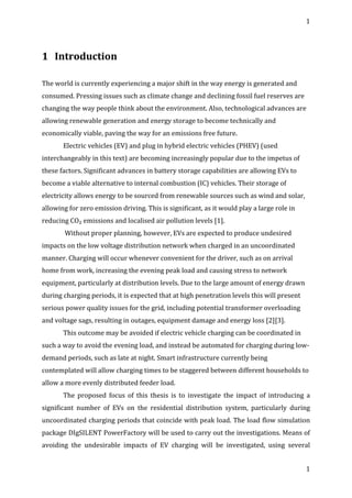 1	
  
	
  
1	
  
	
  
1 Introduction	
  
	
  
	
  
The	
  world	
  is	
  currently	
  experiencing	
  a	
  major	
  shift	
  in	
  the	
  way	
  energy	
  is	
  generated	
  and	
  
consumed.	
  Pressing	
  issues	
  such	
  as	
  climate	
  change	
  and	
  declining	
  fossil	
  fuel	
  reserves	
  are	
  
changing	
  the	
  way	
  people	
  think	
  about	
  the	
  environment.	
  Also,	
  technological	
  advances	
  are	
  
allowing	
  renewable	
  generation	
  and	
  energy	
  storage	
  to	
  become	
  technically	
  and	
  
economically	
  viable,	
  paving	
  the	
  way	
  for	
  an	
  emissions	
  free	
  future.	
  
Electric	
  vehicles	
  (EV)	
  and	
  plug	
  in	
  hybrid	
  electric	
  vehicles	
  (PHEV)	
  (used	
  
interchangeably	
  in	
  this	
  text)	
  are	
  becoming	
  increasingly	
  popular	
  due	
  to	
  the	
  impetus	
  of	
  
these	
  factors.	
  Significant	
  advances	
  in	
  battery	
  storage	
  capabilities	
  are	
  allowing	
  EVs	
  to	
  
become	
  a	
  viable	
  alternative	
  to	
  internal	
  combustion	
  (IC)	
  vehicles.	
  Their	
  storage	
  of	
  
electricity	
  allows	
  energy	
  to	
  be	
  sourced	
  from	
  renewable	
  sources	
  such	
  as	
  wind	
  and	
  solar,	
  
allowing	
  for	
  zero	
  emission	
  driving.	
  This	
  is	
  significant,	
  as	
  it	
  would	
  play	
  a	
  large	
  role	
  in	
  
reducing	
  CO₂	
  emissions	
  and	
  localised	
  air	
  pollution	
  levels	
  [1].	
  
	
  Without	
  proper	
  planning,	
  however,	
  EVs	
  are	
  expected	
  to	
  produce	
  undesired	
  
impacts	
  on	
  the	
  low	
  voltage	
  distribution	
  network	
  when	
  charged	
  in	
  an	
  uncoordinated	
  
manner.	
  Charging	
  will	
  occur	
  whenever	
  convenient	
  for	
  the	
  driver,	
  such	
  as	
  on	
  arrival	
  
home	
  from	
  work,	
  increasing	
  the	
  evening	
  peak	
  load	
  and	
  causing	
  stress	
  to	
  network	
  
equipment,	
  particularly	
  at	
  distribution	
  levels.	
  Due	
  to	
  the	
  large	
  amount	
  of	
  energy	
  drawn	
  
during	
  charging	
  periods,	
  it	
  is	
  expected	
  that	
  at	
  high	
  penetration	
  levels	
  this	
  will	
  present	
  
serious	
  power	
  quality	
  issues	
  for	
  the	
  grid,	
  including	
  potential	
  transformer	
  overloading	
  
and	
  voltage	
  sags,	
  resulting	
  in	
  outages,	
  equipment	
  damage	
  and	
  energy	
  loss	
  [2][3].	
  
This	
  outcome	
  may	
  be	
  avoided	
  if	
  electric	
  vehicle	
  charging	
  can	
  be	
  coordinated	
  in	
  
such	
  a	
  way	
  to	
  avoid	
  the	
  evening	
  load,	
  and	
  instead	
  be	
  automated	
  for	
  charging	
  during	
  low-­‐
demand	
  periods,	
  such	
  as	
  late	
  at	
  night.	
  Smart	
  infrastructure	
  currently	
  being	
  
contemplated	
  will	
  allow	
  charging	
  times	
  to	
  be	
  staggered	
  between	
  different	
  households	
  to	
  
allow	
  a	
  more	
  evenly	
  distributed	
  feeder	
  load.	
  
The	
   proposed	
   focus	
   of	
   this	
   thesis	
   is	
   to	
   investigate	
   the	
   impact	
   of	
   introducing	
   a	
  
significant	
   number	
   of	
   EVs	
   on	
   the	
   residential	
   distribution	
   system,	
   particularly	
   during	
  
uncoordinated	
  charging	
  periods	
  that	
  coincide	
  with	
  peak	
  load.	
  The	
  load	
  flow	
  simulation	
  
package	
  DIgSILENT	
  PowerFactory	
  will	
  be	
  used	
  to	
  carry	
  out	
  the	
  investigations.	
  Means	
  of	
  
avoiding	
   the	
   undesirable	
   impacts	
   of	
   EV	
   charging	
   will	
   be	
   investigated,	
   using	
   several	
  
 