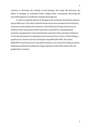2	
  
	
  
2	
  
	
  
scenarios	
   to	
   determine	
   the	
   viability	
   of	
   load	
   levelling.	
   This	
   study	
   will	
   determine	
   the	
  
effects	
   of	
   charging	
   on	
   residential	
   feeder	
   voltage	
   levels,	
   consequently	
   discerning	
   the	
  
associated	
  impacts	
  on	
  transformer	
  loading	
  and	
  energy	
  loss.	
  
In	
  order	
  to	
  study	
  the	
  impacts	
  of	
  charging	
  on	
  the	
  residential	
  distribution	
  network,	
  
typical	
  400V	
  and	
  11	
  kV	
  radial	
  residential	
  feeders	
  have	
  been	
  modelled	
  in	
  PowerFactory,	
  
using	
  smart	
  metering	
  data	
  from	
  premises	
  in	
  the	
  Endeavour	
  Energy	
  network	
  area	
  of	
  
Glenmore	
  Park.	
  Associated	
  variables	
  have	
  been	
  accounted	
  for,	
  including	
  battery	
  
capacities,	
  charging	
  power,	
  base	
  load	
  demand,	
  load	
  power	
  factor	
  and	
  phase	
  unbalance.	
  
To	
  aid	
  network	
  planners	
  in	
  making	
  decisions	
  based	
  on	
  future	
  electric	
  vehicle	
  loading,	
  a	
  
graphical	
  user	
  interface	
  has	
  been	
  developed	
  using	
  MATLAB	
  GUIDE.	
  This	
  allows	
  
DIgSILENT	
  PowerFactory	
  to	
  be	
  controlled	
  remotely	
  to	
  run	
  various	
  EV	
  loading	
  scenarios,	
  
displaying	
  transformer	
  loading	
  and	
  voltage	
  regulation	
  results	
  both	
  numerically	
  and	
  
graphically	
  for	
  analysis.	
  
	
  
	
  
	
  
	
  
	
  
	
  
	
  
	
  
	
  
	
  
	
  
	
  
	
  
	
  
	
  
	
  
	
  
	
  
	
  
	
  
 