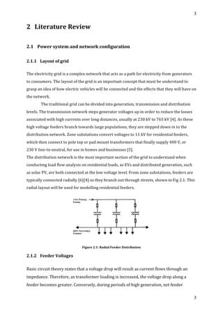 3	
  
	
  
3	
  
	
  
2 Literature	
  Review	
  
	
  
2.1 Power	
  system	
  and	
  network	
  configuration	
  
	
  
2.1.1	
   Layout	
  of	
  grid	
  
	
  
The	
  electricity	
  grid	
  is	
  a	
  complex	
  network	
  that	
  acts	
  as	
  a	
  path	
  for	
  electricity	
  from	
  generators	
  
to	
  consumers.	
  The	
  layout	
  of	
  the	
  grid	
  is	
  an	
  important	
  concept	
  that	
  must	
  be	
  understand	
  to	
  
grasp	
  an	
  idea	
  of	
  how	
  electric	
  vehicles	
  will	
  be	
  connected	
  and	
  the	
  effects	
  that	
  they	
  will	
  have	
  on	
  
the	
  network.	
  
	
  The	
  traditional	
  grid	
  can	
  be	
  divided	
  into	
  generation,	
  transmission	
  and	
  distribution	
  
levels.	
  The	
  transmission	
  network	
  steps	
  generator	
  voltages	
  up	
  in	
  order	
  to	
  reduce	
  the	
  losses	
  
associated	
  with	
  high	
  currents	
  over	
  long	
  distances,	
  usually	
  at	
  230	
  kV	
  to	
  765	
  kV	
  [4].	
  As	
  these	
  
high	
  voltage	
  feeders	
  branch	
  towards	
  large	
  populations,	
  they	
  are	
  stepped	
  down	
  in	
  to	
  the	
  
distribution	
  network.	
  Zone	
  substations	
  convert	
  voltages	
  to	
  11	
  kV	
  for	
  residential	
  feeders,	
  
which	
  then	
  connect	
  to	
  pole	
  top	
  or	
  pad	
  mount	
  transformers	
  that	
  finally	
  supply	
  400	
  V,	
  or	
  	
  	
  
230	
  V	
  line-­‐to-­‐neutral,	
  for	
  use	
  in	
  homes	
  and	
  businesses	
  [5].	
  
The	
  distribution	
  network	
  is	
  the	
  most	
  important	
  section	
  of	
  the	
  grid	
  to	
  understand	
  when	
  
conducting	
  load	
  flow	
  analysis	
  on	
  residential	
  loads,	
  as	
  EVs	
  and	
  distributed	
  generation,	
  such	
  
as	
  solar	
  PV,	
  are	
  both	
  connected	
  at	
  the	
  low	
  voltage	
  level.	
  From	
  zone	
  substations,	
  feeders	
  are	
  
typically	
  connected	
  radially	
  [6][4]	
  as	
  they	
  branch	
  out	
  through	
  streets,	
  shown	
  in	
  Fig	
  2.1.	
  This	
  
radial	
  layout	
  will	
  be	
  used	
  for	
  modelling	
  residential	
  feeders.	
  
	
  
Figure	
  2.1:	
  Radial	
  Feeder	
  Distribution	
  
2.1.2	
   Feeder	
  Voltages	
  
	
  
Basic	
  circuit	
  theory	
  states	
  that	
  a	
  voltage	
  drop	
  will	
  result	
  as	
  current	
  flows	
  through	
  an	
  
impedance.	
  Therefore,	
  as	
  transformer	
  loading	
  is	
  increased,	
  the	
  voltage	
  drop	
  along	
  a	
  
feeder	
  becomes	
  greater.	
  Conversely,	
  during	
  periods	
  of	
  high	
  generation,	
  net	
  feeder	
  
 