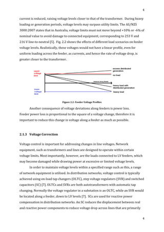 4	
  
	
  
4	
  
	
  
current	
  is	
  reduced,	
  raising	
  voltage	
  levels	
  closer	
  to	
  that	
  of	
  the	
  transformer.	
  	
  During	
  heavy	
  
loading	
  or	
  generation	
  periods,	
  voltage	
  levels	
  may	
  surpass	
  utility	
  limits.	
  The	
  AS/NZS	
  
3000:2007	
  states	
  that	
  in	
  Australia,	
  voltage	
  limits	
  must	
  not	
  move	
  beyond	
  +10%	
  or	
  -­‐6%	
  of	
  
nominal	
  value	
  to	
  avoid	
  damage	
  to	
  connected	
  equipment,	
  corresponding	
  to	
  253	
  V	
  and	
  
216	
  V	
  line-­‐to-­‐neutral	
  [5].	
  	
  Fig.	
  2.2	
  shows	
  the	
  effects	
  of	
  different	
  load	
  scenarios	
  on	
  feeder	
  
voltage	
  levels.	
  Realistically,	
  these	
  voltages	
  would	
  not	
  have	
  a	
  linear	
  profile,	
  even	
  for	
  
uniform	
  loading	
  across	
  the	
  feeder,	
  as	
  currents,	
  and	
  hence	
  the	
  rate	
  of	
  voltage	
  drop,	
  is	
  
greater	
  closer	
  to	
  the	
  transformer.	
  	
  
	
  
Figure	
  2.2:	
  Feeder	
  Voltage	
  Profiles	
  
Another	
  consequence	
  of	
  voltage	
  deviations	
  along	
  feeders	
  is	
  power	
  loss.	
  
Feeder	
  power	
  loss	
  is	
  proportional	
  to	
  the	
  square	
  of	
  a	
  voltage	
  change,	
  therefore	
  it	
  is	
  
important	
  to	
  reduce	
  this	
  change	
  in	
  voltage	
  along	
  a	
  feeder	
  as	
  much	
  as	
  possible.	
  
	
  
2.1.3	
   Voltage	
  Correction	
  
	
  
Voltage	
  control	
  is	
  important	
  for	
  addressing	
  changes	
  in	
  line	
  voltages.	
  Network	
  
equipment,	
  such	
  as	
  transformers	
  and	
  lines	
  are	
  designed	
  to	
  operate	
  within	
  certain	
  
voltage	
  limits.	
  Most	
  importantly,	
  however,	
  are	
  the	
  loads	
  connected	
  to	
  LV	
  feeders,	
  which	
  
may	
  become	
  damaged	
  while	
  drawing	
  power	
  at	
  excessive	
  or	
  limited	
  voltage	
  levels.	
  	
  
In	
  order	
  to	
  maintain	
  voltage	
  levels	
  within	
  a	
  specified	
  range	
  such	
  as	
  this,	
  a	
  range	
  
of	
  network	
  equipment	
  is	
  utilised.	
  In	
  distribution	
  networks,	
  voltage	
  control	
  is	
  typically	
  
achieved	
  using	
  on-­‐load	
  tap	
  changers	
  (OLTC),	
  step	
  voltage	
  regulators	
  (SVR)	
  and	
  switched	
  
capacitors	
  (SC)	
  [7].	
  OLTCs	
  and	
  SVRs	
  are	
  both	
  autotransformers	
  with	
  automatic	
  tap	
  
changing.	
  Normally	
  the	
  voltage	
  regulator	
  in	
  a	
  substation	
  is	
  an	
  OLTC,	
  while	
  an	
  SVR	
  would	
  
be	
  located	
  along	
  a	
  feeder,	
  down	
  to	
  LV	
  levels	
  [7].	
  	
  SCs	
  are	
  used	
  for	
  reactive	
  power	
  
compensation	
  in	
  distribution	
  networks.	
  An	
  SC	
  reduces	
  the	
  displacement	
  between	
  real	
  
and	
  reactive	
  power	
  components	
  to	
  reduce	
  voltage	
  drop	
  across	
  lines	
  that	
  are	
  primarily	
  
 