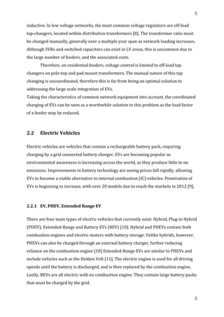 5	
  
	
  
5	
  
	
  
inductive.	
  In	
  low	
  voltage	
  networks,	
  the	
  most	
  common	
  voltage	
  regulators	
  are	
  off-­‐load	
  
tap-­‐changers,	
  located	
  within	
  distribution	
  transformers	
  [8].	
  The	
  transformer	
  ratio	
  must	
  
be	
  changed	
  manually,	
  generally	
  over	
  a	
  multiple	
  year	
  span	
  as	
  network	
  loading	
  increases.	
  
Although	
  SVRs	
  and	
  switched	
  capacitors	
  can	
  exist	
  in	
  LV	
  areas,	
  this	
  is	
  uncommon	
  due	
  to	
  
the	
  large	
  number	
  of	
  feeders,	
  and	
  the	
  associated	
  costs.	
  
Therefore,	
  on	
  residential	
  feeders,	
  voltage	
  control	
  is	
  limited	
  to	
  off-­‐load	
  tap	
  
changers	
  on	
  pole-­‐top	
  and	
  pad	
  mount	
  transformers.	
  The	
  manual	
  nature	
  of	
  this	
  tap	
  
changing	
  is	
  uncoordinated,	
  therefore	
  this	
  is	
  far	
  from	
  being	
  an	
  optimal	
  solution	
  to	
  
addressing	
  the	
  large	
  scale	
  integration	
  of	
  EVs.	
  
Taking	
  the	
  characteristics	
  of	
  common	
  network	
  equipment	
  into	
  account,	
  the	
  coordinated	
  
charging	
  of	
  EVs	
  can	
  be	
  seen	
  as	
  a	
  worthwhile	
  solution	
  to	
  this	
  problem	
  as	
  the	
  load	
  factor	
  
of	
  a	
  feeder	
  may	
  be	
  reduced.	
  
	
  
2.2	
   Electric	
  Vehicles	
  
	
  
Electric	
  vehicles	
  are	
  vehicles	
  that	
  contain	
  a	
  rechargeable	
  battery	
  pack,	
  requiring	
  
charging	
  by	
  a	
  grid	
  connected	
  battery	
  charger.	
  EVs	
  are	
  becoming	
  popular	
  as	
  
environmental	
  awareness	
  is	
  increasing	
  across	
  the	
  world,	
  as	
  they	
  produce	
  little	
  to	
  no	
  
emissions.	
  Improvements	
  in	
  battery	
  technology	
  are	
  seeing	
  prices	
  fall	
  rapidly,	
  allowing	
  
EVs	
  to	
  become	
  a	
  viable	
  alternative	
  to	
  internal	
  combustion	
  (IC)	
  vehicles.	
  Penetration	
  of	
  
EVs	
  is	
  beginning	
  to	
  increase,	
  with	
  over	
  20	
  models	
  due	
  to	
  reach	
  the	
  markets	
  in	
  2012	
  [9].	
  
	
  
2.2.1	
   EV,	
  PHEV,	
  Extended	
  Range	
  EV	
  
	
  
There	
  are	
  four	
  main	
  types	
  of	
  electric	
  vehicles	
  that	
  currently	
  exist:	
  Hybrid,	
  Plug-­‐in	
  Hybrid	
  
(PHEV),	
  Extended-­‐Range	
  and	
  Battery	
  EVs	
  (BEV)	
  [10].	
  Hybrid	
  and	
  PHEVs	
  contain	
  both	
  
combustion	
  engines	
  and	
  electric	
  motors	
  with	
  battery	
  storage.	
  Unlike	
  hybrids,	
  however,	
  
PHEVs	
  can	
  also	
  be	
  charged	
  through	
  an	
  external	
  battery	
  charger,	
  further	
  reducing	
  
reliance	
  on	
  the	
  combustion	
  engine	
  [10]	
  Extended-­‐Range	
  EVs	
  are	
  similar	
  to	
  PHEVs	
  and	
  
include	
  vehicles	
  such	
  as	
  the	
  Holden	
  Volt	
  [11].	
  The	
  electric	
  engine	
  is	
  used	
  for	
  all	
  driving	
  
speeds	
  until	
  the	
  battery	
  is	
  discharged,	
  and	
  is	
  then	
  replaced	
  by	
  the	
  combustion	
  engine.	
  
Lastly,	
  BEVs	
  are	
  all	
  electric	
  with	
  no	
  combustion	
  engine.	
  They	
  contain	
  large	
  battery	
  packs	
  
that	
  must	
  be	
  charged	
  by	
  the	
  grid.	
  	
  
 