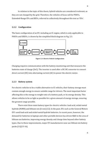 6	
  
	
  
6	
  
	
  
In	
  relation	
  to	
  the	
  topic	
  of	
  this	
  thesis,	
  hybrid	
  vehicles	
  are	
  considered	
  irrelevant,	
  as	
  
they	
  are	
  not	
  charged	
  by	
  the	
  grid.	
  Therefore,	
  the	
  vehicles	
  of	
  focus	
  will	
  be	
  PHEVs,	
  
Extended-­‐Range	
  EVs	
  and	
  BEVs,	
  referred	
  to	
  collectively	
  throughout	
  this	
  text	
  as	
  ‘EVs’.	
  
	
  
2.2.2	
   	
  Configuration	
  
	
  
The	
  basic	
  configuration	
  of	
  an	
  EV,	
  including	
  an	
  IC	
  engine,	
  which	
  is	
  only	
  applicable	
  to	
  
PHEVs	
  and	
  EREVs,	
  is	
  shown	
  by	
  the	
  simplified	
  block	
  diagram	
  in	
  Fig.	
  2.3.	
  
	
  
Figure	
  2.3:	
  Electric	
  Vehicle	
  Configuration	
  
	
  
Charging	
  requires	
  communication	
  with	
  the	
  battery-­‐monitoring	
  unit	
  that	
  measures	
  the	
  
batteries	
  state	
  of	
  charge	
  (SoC).	
  The	
  inverter	
  is	
  used	
  after	
  a	
  DC-­‐DC	
  converter	
  to	
  convert	
  
direct	
  current	
  (DC)	
  into	
  alternating	
  current	
  (AC)	
  to	
  power	
  the	
  electric	
  motor.	
  
	
  
2.2.3	
   	
  Battery	
  system	
  
	
  
For	
  electric	
  vehicles	
  to	
  be	
  a	
  viable	
  alternative	
  to	
  IC	
  vehicles,	
  their	
  battery	
  storage	
  must	
  
contain	
  enough	
  energy	
  to	
  ensure	
  suitable	
  range	
  for	
  drivers.	
  The	
  most	
  important	
  factor	
  
affecting	
  this	
  is	
  the	
  energy	
  to	
  weight	
  ratio	
  of	
  a	
  battery	
  pack,	
  or	
  its	
  energy	
  density.	
  This	
  
allows	
  vehicles	
  to	
  be	
  as	
  light	
  as	
  possible	
  for	
  a	
  given	
  amount	
  of	
  energy	
  storage,	
  ensuring	
  
the	
  greatest	
  range	
  possible.	
  
There	
  exist	
  three	
  main	
  battery	
  types	
  for	
  electric	
  vehicles:	
  lead-­‐acid,	
  nickel-­‐metal	
  
hydride	
  (NiMH)	
  and	
  lithium-­‐ion	
  (li-­‐ion)	
  [12].	
  In	
  the	
  past,	
  EVs	
  such	
  as	
  the	
  General	
  Motors	
  
EV1	
  used	
  lead-­‐acid	
  and	
  nickel-­‐metal	
  hydride	
  batteries.	
  In	
  recent	
  years,	
  however,	
  the	
  
demand	
  for	
  batteries	
  in	
  laptops	
  and	
  other	
  portable	
  devices	
  has	
  driven	
  R&D	
  in	
  the	
  area	
  of	
  
lithium-­‐ion	
  batteries,	
  improving	
  energy	
  density	
  and	
  charge	
  time	
  beyond	
  other	
  battery	
  
types.	
  Due	
  to	
  these	
  improvements,	
  major	
  EV	
  manufacturers	
  now	
  use	
  lithium	
  ion	
  battery	
  
packs	
  [11][13-­‐16].	
  
 