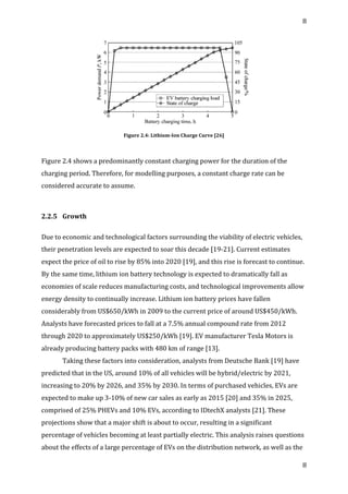 8	
  
	
  
8	
  
	
  
	
  
Figure	
  2.4:	
  Lithium-­‐Ion	
  Charge	
  Curve	
  [26]	
  
	
  
Figure	
  2.4	
  shows	
  a	
  predominantly	
  constant	
  charging	
  power	
  for	
  the	
  duration	
  of	
  the	
  
charging	
  period.	
  Therefore,	
  for	
  modelling	
  purposes,	
  a	
  constant	
  charge	
  rate	
  can	
  be	
  
considered	
  accurate	
  to	
  assume.	
  
	
  
2.2.5	
   Growth	
  
	
  
Due	
  to	
  economic	
  and	
  technological	
  factors	
  surrounding	
  the	
  viability	
  of	
  electric	
  vehicles,	
  
their	
  penetration	
  levels	
  are	
  expected	
  to	
  soar	
  this	
  decade	
  [19-­‐21].	
  Current	
  estimates	
  
expect	
  the	
  price	
  of	
  oil	
  to	
  rise	
  by	
  85%	
  into	
  2020	
  [19],	
  and	
  this	
  rise	
  is	
  forecast	
  to	
  continue.	
  
By	
  the	
  same	
  time,	
  lithium	
  ion	
  battery	
  technology	
  is	
  expected	
  to	
  dramatically	
  fall	
  as	
  
economies	
  of	
  scale	
  reduces	
  manufacturing	
  costs,	
  and	
  technological	
  improvements	
  allow	
  
energy	
  density	
  to	
  continually	
  increase.	
  Lithium	
  ion	
  battery	
  prices	
  have	
  fallen	
  
considerably	
  from	
  US$650/kWh	
  in	
  2009	
  to	
  the	
  current	
  price	
  of	
  around	
  US$450/kWh.	
  	
  
Analysts	
  have	
  forecasted	
  prices	
  to	
  fall	
  at	
  a	
  7.5%	
  annual	
  compound	
  rate	
  from	
  2012	
  
through	
  2020	
  to	
  approximately	
  US$250/kWh	
  [19].	
  EV	
  manufacturer	
  Tesla	
  Motors	
  is	
  
already	
  producing	
  battery	
  packs	
  with	
  480	
  km	
  of	
  range	
  [13].	
  
Taking	
  these	
  factors	
  into	
  consideration,	
  analysts	
  from	
  Deutsche	
  Bank	
  [19]	
  have	
  
predicted	
  that	
  in	
  the	
  US,	
  around	
  10%	
  of	
  all	
  vehicles	
  will	
  be	
  hybrid/electric	
  by	
  2021,	
  
increasing	
  to	
  20%	
  by	
  2026,	
  and	
  35%	
  by	
  2030.	
  In	
  terms	
  of	
  purchased	
  vehicles,	
  EVs	
  are	
  
expected	
  to	
  make	
  up	
  3-­‐10%	
  of	
  new	
  car	
  sales	
  as	
  early	
  as	
  2015	
  [20]	
  and	
  35%	
  in	
  2025,	
  
comprised	
  of	
  25%	
  PHEVs	
  and	
  10%	
  EVs,	
  according	
  to	
  IDtechX	
  analysts	
  [21].	
  These	
  
projections	
  show	
  that	
  a	
  major	
  shift	
  is	
  about	
  to	
  occur,	
  resulting	
  in	
  a	
  significant	
  
percentage	
  of	
  vehicles	
  becoming	
  at	
  least	
  partially	
  electric.	
  This	
  analysis	
  raises	
  questions	
  
about	
  the	
  effects	
  of	
  a	
  large	
  percentage	
  of	
  EVs	
  on	
  the	
  distribution	
  network,	
  as	
  well	
  as	
  the	
  
 