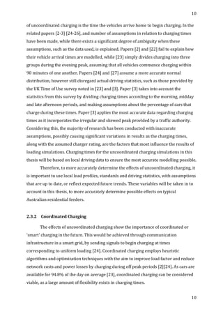 10	
  
	
  
10	
  
	
  
of	
  uncoordinated	
  charging	
  is	
  the	
  time	
  the	
  vehicles	
  arrive	
  home	
  to	
  begin	
  charging.	
  In	
  the	
  
related	
  papers	
  [2-­‐3]	
  [24-­‐26],	
  and	
  number	
  of	
  assumptions	
  in	
  relation	
  to	
  charging	
  times	
  
have	
  been	
  made,	
  while	
  there	
  exists	
  a	
  significant	
  degree	
  of	
  ambiguity	
  when	
  these	
  
assumptions,	
  such	
  as	
  the	
  data	
  used,	
  is	
  explained.	
  Papers	
  [2]	
  and	
  [22]	
  fail	
  to	
  explain	
  how	
  
their	
  vehicle	
  arrival	
  times	
  are	
  modelled,	
  while	
  [23]	
  simply	
  divides	
  charging	
  into	
  three	
  
groups	
  during	
  the	
  evening	
  peak,	
  assuming	
  that	
  all	
  vehicles	
  commence	
  charging	
  within	
  
90	
  minutes	
  of	
  one	
  another.	
  Papers	
  [24]	
  and	
  [27]	
  assume	
  a	
  more	
  accurate	
  normal	
  
distribution,	
  however	
  still	
  disregard	
  actual	
  driving	
  statistics,	
  such	
  as	
  those	
  provided	
  by	
  
the	
  UK	
  Time	
  of	
  Use	
  survey	
  noted	
  in	
  [23]	
  and	
  [3].	
  Paper	
  [3]	
  takes	
  into	
  account	
  the	
  
statistics	
  from	
  this	
  survey	
  by	
  dividing	
  charging	
  times	
  according	
  to	
  the	
  morning,	
  midday	
  
and	
  late	
  afternoon	
  periods,	
  and	
  making	
  assumptions	
  about	
  the	
  percentage	
  of	
  cars	
  that	
  
charge	
  during	
  these	
  times.	
  Paper	
  [3]	
  applies	
  the	
  most	
  accurate	
  data	
  regarding	
  charging	
  
times	
  as	
  it	
  incorporates	
  the	
  irregular	
  and	
  skewed	
  peak	
  provided	
  by	
  a	
  traffic	
  authority.	
  
Considering	
  this,	
  the	
  majority	
  of	
  research	
  has	
  been	
  conducted	
  with	
  inaccurate	
  
assumptions,	
  possibly	
  causing	
  significant	
  variations	
  in	
  results	
  as	
  the	
  charging	
  times,	
  
along	
  with	
  the	
  assumed	
  charger	
  rating,	
  are	
  the	
  factors	
  that	
  most	
  influence	
  the	
  results	
  of	
  
loading	
  simulations.	
  Charging	
  times	
  for	
  the	
  uncoordinated	
  charging	
  simulations	
  in	
  this	
  
thesis	
  will	
  be	
  based	
  on	
  local	
  driving	
  data	
  to	
  ensure	
  the	
  most	
  accurate	
  modelling	
  possible.	
  	
  
	
   Therefore,	
  to	
  more	
  accurately	
  determine	
  the	
  effects	
  of	
  uncoordinated	
  charging,	
  it	
  
is	
  important	
  to	
  use	
  local	
  load	
  profiles,	
  standards	
  and	
  driving	
  statistics,	
  with	
  assumptions	
  
that	
  are	
  up	
  to	
  date,	
  or	
  reflect	
  expected	
  future	
  trends.	
  These	
  variables	
  will	
  be	
  taken	
  in	
  to	
  
account	
  in	
  this	
  thesis,	
  to	
  more	
  accurately	
  determine	
  possible	
  effects	
  on	
  typical	
  
Australian	
  residential	
  feeders.	
  
	
  
2.3.2	
   	
  Coordinated	
  Charging	
  
	
  
The	
  effects	
  of	
  uncoordinated	
  charging	
  show	
  the	
  importance	
  of	
  coordinated	
  or	
  
‘smart’	
  charging	
  in	
  the	
  future.	
  This	
  would	
  be	
  achieved	
  through	
  communication	
  
infrastructure	
  in	
  a	
  smart	
  grid,	
  by	
  sending	
  signals	
  to	
  begin	
  charging	
  at	
  times	
  
corresponding	
  to	
  uniform	
  loading	
  [24].	
  Coordinated	
  charging	
  employs	
  heuristic	
  
algorithms	
  and	
  optimization	
  techniques	
  with	
  the	
  aim	
  to	
  improve	
  load	
  factor	
  and	
  reduce	
  
network	
  costs	
  and	
  power	
  losses	
  by	
  charging	
  during	
  off	
  peak	
  periods	
  [2][24].	
  As	
  cars	
  are	
  
available	
  for	
  94.8%	
  of	
  the	
  day	
  on	
  average	
  [23],	
  coordinated	
  charging	
  can	
  be	
  considered	
  
viable,	
  as	
  a	
  large	
  amount	
  of	
  flexibility	
  exists	
  in	
  charging	
  times.	
  	
  
 