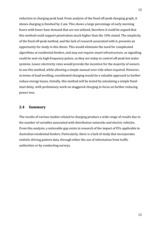 12	
  
	
  
12	
  
	
  
reduction	
  in	
  charging	
  peak	
  load.	
  From	
  analysis	
  of	
  the	
  fixed	
  off-­‐peak	
  charging	
  graph,	
  it	
  
shows	
  charging	
  is	
  finished	
  by	
  2	
  am.	
  This	
  shows	
  a	
  large	
  percentage	
  of	
  early	
  morning	
  
hours	
  with	
  lower	
  base	
  demand	
  that	
  are	
  not	
  utilized,	
  therefore	
  it	
  could	
  be	
  argued	
  that	
  
this	
  method	
  could	
  support	
  penetration	
  much	
  higher	
  than	
  the	
  10%	
  stated.	
  The	
  simplicity	
  
of	
  the	
  fixed	
  off-­‐peak	
  method,	
  and	
  the	
  lack	
  of	
  research	
  associated	
  with	
  it,	
  presents	
  an	
  
opportunity	
  for	
  study	
  in	
  this	
  thesis.	
  This	
  would	
  eliminate	
  the	
  need	
  for	
  complicated	
  
algorithms	
  at	
  residential	
  feeders,	
  and	
  may	
  not	
  require	
  smart	
  infrastructure,	
  as	
  signalling	
  
could	
  be	
  sent	
  via	
  high	
  frequency	
  pulses,	
  as	
  they	
  are	
  today	
  to	
  control	
  off-­‐peak	
  hot	
  water	
  
systems.	
  Lower	
  electricity	
  rates	
  would	
  provide	
  the	
  incentive	
  for	
  the	
  majority	
  of	
  owners	
  
to	
  use	
  this	
  method,	
  while	
  allowing	
  a	
  simple	
  manual	
  over-­‐ride	
  when	
  required.	
  However,	
  
in	
  terms	
  of	
  load	
  levelling,	
  coordinated	
  charging	
  would	
  be	
  a	
  valuable	
  approach	
  to	
  further	
  
reduce	
  energy	
  losses.	
  Initially,	
  this	
  method	
  will	
  be	
  tested	
  by	
  simulating	
  a	
  simple	
  fixed-­‐
start	
  delay,	
  with	
  preliminary	
  work	
  on	
  staggered	
  charging	
  to	
  focus	
  on	
  further	
  reducing	
  
power	
  loss.	
  
	
  
2.4	
   Summary	
  
	
  
The	
  results	
  of	
  various	
  studies	
  related	
  to	
  charging	
  produce	
  a	
  wide	
  range	
  of	
  results	
  due	
  to	
  
the	
  number	
  of	
  variables	
  associated	
  with	
  distribution	
  networks	
  and	
  electric	
  vehicles.	
  
From	
  this	
  analysis,	
  a	
  noticeable	
  gap	
  exists	
  in	
  research	
  of	
  the	
  impact	
  of	
  EVs	
  applicable	
  to	
  
Australian	
  residential	
  feeders.	
  Particularly,	
  there	
  is	
  a	
  lack	
  of	
  study	
  that	
  incorporates	
  
realistic	
  driving	
  pattern	
  data,	
  through	
  either	
  the	
  use	
  of	
  information	
  from	
  traffic	
  
authorities	
  or	
  by	
  conducting	
  surveys.	
  
	
  
	
  
	
  
	
  
	
  
	
  
	
  
	
  
 