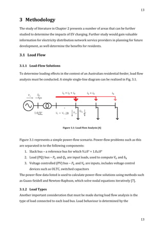 13	
  
	
  
13	
  
	
  
3 Methodology	
  
	
  
The	
  study	
  of	
  literature	
  in	
  Chapter	
  2	
  presents	
  a	
  number	
  of	
  areas	
  that	
  can	
  be	
  further	
  
studied	
  to	
  determine	
  the	
  impacts	
  of	
  EV	
  charging.	
  Further	
  study	
  would	
  gain	
  valuable	
  
information	
  for	
  electricity	
  distribution	
  network	
  service	
  providers	
  in	
  planning	
  for	
  future	
  
development,	
  as	
  well	
  determine	
  the	
  benefits	
  for	
  residents.	
  
3.1 Load	
  Flow	
  
	
  
3.1.1 Load-­‐Flow	
  Solutions	
  
	
  
To	
  determine	
  loading	
  effects	
  in	
  the	
  context	
  of	
  an	
  Australian	
  residential	
  feeder,	
  load	
  flow	
  
analysis	
  must	
  be	
  conducted.	
  A	
  simple	
  single-­‐line	
  diagram	
  can	
  be	
  realized	
  in	
  Fig.	
  3.1.	
  
	
  
	
  
Figure	
  3.1:	
  Load	
  Flow	
  Analysis	
  [4]	
  
	
  
Figure	
  3.1	
  represents	
  a	
  simple	
  power-­‐flow	
  scenario.	
  Power-­‐flow	
  problems	
  such	
  as	
  this	
  
are	
  separated	
  in	
  to	
  the	
  following	
  components:	
  
1. Slack	
  bus	
  –	
  a	
  reference	
  bus	
  for	
  which	
  V∠δ°	
  =	
  1.0∠0°	
  
2. Load	
  (PQ)	
  bus	
  –	
   𝑃!	
  and	
   𝑄!	
  are	
  input	
  loads,	
  used	
  to	
  compute	
   𝑉!	
  and	
  δ!	
  
3. Voltage	
  controlled	
  (PV)	
  bus	
  –	
   𝑃!	
  and	
   𝑉!	
  are	
  inputs,	
  includes	
  voltage	
  control	
  
devices	
  such	
  as	
  OLTC,	
  switched	
  capacitors	
  
The	
  power	
  flow	
  data	
  listed	
  is	
  used	
  to	
  calculate	
  power-­‐flow	
  solutions	
  using	
  methods	
  such	
  
as	
  Guass-­‐Seidell	
  and	
  Newton-­‐Raphson,	
  which	
  solve	
  nodal	
  equations	
  iteratively	
  [7].	
  	
  
3.1.2 Load	
  Types	
  
Another	
  important	
  consideration	
  that	
  must	
  be	
  made	
  during	
  load	
  flow	
  analysis	
  is	
  the	
  
type	
  of	
  load	
  connected	
  to	
  each	
  load	
  bus.	
  Load	
  behaviour	
  is	
  determined	
  by	
  the	
  
 