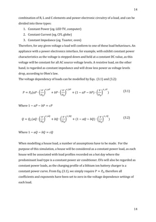 14	
  
	
  
14	
  
	
  
combination	
  of	
  R,	
  L	
  and	
  C	
  elements	
  and	
  power	
  electronic	
  circuitry	
  of	
  a	
  load,	
  and	
  can	
  be	
  
divided	
  into	
  three	
  types:	
  
1. Constant	
  Power	
  (eg.	
  LED	
  TV,	
  computer)	
  
2. Constant	
  Current	
  (eg.	
  CFL	
  globe)	
  
3. Constant	
  Impedance	
  (eg.	
  Toaster,	
  oven)	
  
Therefore,	
  for	
  any	
  given	
  voltage	
  a	
  load	
  will	
  conform	
  to	
  one	
  of	
  these	
  load	
  behaviours.	
  An	
  
appliance	
  with	
  a	
  power	
  electronics	
  interface,	
  for	
  example,	
  with	
  exhibit	
  constant	
  power	
  
characteristics	
  as	
  the	
  voltage	
  is	
  stepped	
  down	
  and	
  held	
  at	
  a	
  constant	
  DC	
  value,	
  as	
  this	
  
voltage	
  will	
  be	
  constant	
  for	
  all	
  AC	
  source	
  voltage	
  levels.	
  A	
  resistive	
  load,	
  on	
  the	
  other	
  
hand,	
  is	
  regarded	
  as	
  constant	
  impedance	
  and	
  will	
  draw	
  less	
  power	
  as	
  voltage	
  levels	
  
drop,	
  according	
  to	
  Ohm’s	
  law.	
  
The	
  voltage	
  dependency	
  of	
  loads	
  can	
  be	
  modelled	
  by	
  Eqs.	
  	
  (3.1)	
  and	
  (3.2):	
  
	
  
𝑃 = 𝑃!(𝑎𝑃 ∙
𝑣
𝑣!
!_!"
+ 𝑏𝑃 ∙
𝑣
𝑣!
!_!"
+ (1 − 𝑎𝑃 − 𝑏𝑃) ∙
𝑣
𝑣!
!_!"
)	
   (3.1)	
  
	
  
Where	
  1 − 𝑎𝑃 − 𝑏𝑃 = 𝑐𝑃	
  
	
  
𝑄 = 𝑄!(𝑎𝑄 ∙
𝑣
𝑣!
!_!"
+ 𝑏𝑄 ∙
𝑣
𝑣!
!_!"
+ (1 − 𝑎𝑄 − 𝑏𝑄) ∙
𝑣
𝑣!
!_!"
)	
   (3.2)	
  
	
  
Where	
  1 − 𝑎𝑄 − 𝑏𝑄 = 𝑐𝑄	
  
	
  
When	
  modelling	
  a	
  house	
  load,	
  a	
  number	
  of	
  assumptions	
  have	
  to	
  be	
  made.	
  	
  For	
  the	
  
purpose	
  of	
  this	
  simulation,	
  a	
  house	
  will	
  be	
  considered	
  as	
  a	
  constant	
  power	
  load,	
  as	
  each	
  
house	
  will	
  be	
  associated	
  with	
  load	
  profiles	
  recorded	
  on	
  a	
  hot	
  day	
  where	
  the	
  
predominant	
  load	
  type	
  is	
  a	
  constant	
  power	
  air	
  conditioner.	
  EVs	
  will	
  also	
  be	
  regarded	
  as	
  
constant	
  power	
  loads,	
  as	
  the	
  charging	
  profile	
  of	
  a	
  lithium	
  ion	
  battery	
  charger	
  is	
  a	
  
constant	
  power	
  curve.	
  From	
  Eq.	
  (3.1),	
  we	
  simply	
  require  𝑃 = 𝑃!,	
  therefore	
  all	
  
coefficients	
  and	
  exponents	
  have	
  been	
  set	
  to	
  zero	
  in	
  the	
  voltage	
  dependence	
  settings	
  of	
  
each	
  load.	
  
	
  
	
  
 