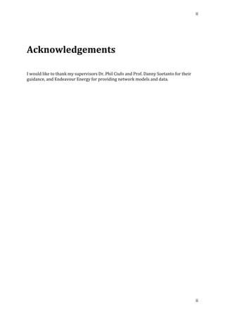 ii	
  
	
  
ii	
  
	
  
	
  
Acknowledgements	
  
	
  
	
  
	
  
I	
  would	
  like	
  to	
  thank	
  my	
  supervisors	
  Dr.	
  Phil	
  Ciufo	
  and	
  Prof.	
  Danny	
  Soetanto	
  for	
  their	
  
guidance,	
  and	
  Endeavour	
  Energy	
  for	
  providing	
  network	
  models	
  and	
  data.	
   	
  
 