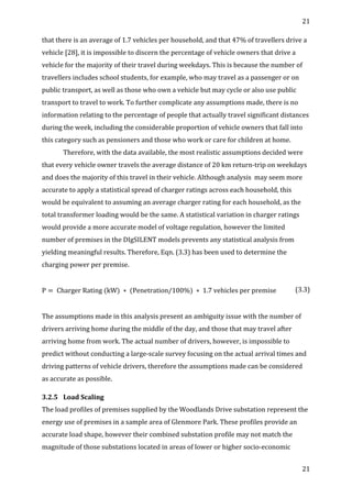 21	
  
	
  
21	
  
	
  
that	
  there	
  is	
  an	
  average	
  of	
  1.7	
  vehicles	
  per	
  household,	
  and	
  that	
  47%	
  of	
  travellers	
  drive	
  a	
  
vehicle	
  [28],	
  it	
  is	
  impossible	
  to	
  discern	
  the	
  percentage	
  of	
  vehicle	
  owners	
  that	
  drive	
  a	
  
vehicle	
  for	
  the	
  majority	
  of	
  their	
  travel	
  during	
  weekdays.	
  This	
  is	
  because	
  the	
  number	
  of	
  
travellers	
  includes	
  school	
  students,	
  for	
  example,	
  who	
  may	
  travel	
  as	
  a	
  passenger	
  or	
  on	
  
public	
  transport,	
  as	
  well	
  as	
  those	
  who	
  own	
  a	
  vehicle	
  but	
  may	
  cycle	
  or	
  also	
  use	
  public	
  
transport	
  to	
  travel	
  to	
  work.	
  To	
  further	
  complicate	
  any	
  assumptions	
  made,	
  there	
  is	
  no	
  
information	
  relating	
  to	
  the	
  percentage	
  of	
  people	
  that	
  actually	
  travel	
  significant	
  distances	
  
during	
  the	
  week,	
  including	
  the	
  considerable	
  proportion	
  of	
  vehicle	
  owners	
  that	
  fall	
  into	
  
this	
  category	
  such	
  as	
  pensioners	
  and	
  those	
  who	
  work	
  or	
  care	
  for	
  children	
  at	
  home.	
  
Therefore,	
  with	
  the	
  data	
  available,	
  the	
  most	
  realistic	
  assumptions	
  decided	
  were	
  
that	
  every	
  vehicle	
  owner	
  travels	
  the	
  average	
  distance	
  of	
  20	
  km	
  return-­‐trip	
  on	
  weekdays	
  
and	
  does	
  the	
  majority	
  of	
  this	
  travel	
  in	
  their	
  vehicle.	
  Although	
  analysis	
  	
  may	
  seem	
  more	
  
accurate	
  to	
  apply	
  a	
  statistical	
  spread	
  of	
  charger	
  ratings	
  across	
  each	
  household,	
  this	
  
would	
  be	
  equivalent	
  to	
  assuming	
  an	
  average	
  charger	
  rating	
  for	
  each	
  household,	
  as	
  the	
  
total	
  transformer	
  loading	
  would	
  be	
  the	
  same.	
  A	
  statistical	
  variation	
  in	
  charger	
  ratings	
  
would	
  provide	
  a	
  more	
  accurate	
  model	
  of	
  voltage	
  regulation,	
  however	
  the	
  limited	
  
number	
  of	
  premises	
  in	
  the	
  DIgSILENT	
  models	
  prevents	
  any	
  statistical	
  analysis	
  from	
  
yielding	
  meaningful	
  results.	
  Therefore,	
  Eqn.	
  (3.3)	
  has	
  been	
  used	
  to	
  determine	
  the	
  
charging	
  power	
  per	
  premise.	
  
	
  
P =   Charger  Rating  (kW)  ∗  (Penetration/100%)  ∗   1.7  vehicles  per  premise	
   (3.3)	
  
	
  
The	
  assumptions	
  made	
  in	
  this	
  analysis	
  present	
  an	
  ambiguity	
  issue	
  with	
  the	
  number	
  of	
  
drivers	
  arriving	
  home	
  during	
  the	
  middle	
  of	
  the	
  day,	
  and	
  those	
  that	
  may	
  travel	
  after	
  
arriving	
  home	
  from	
  work.	
  The	
  actual	
  number	
  of	
  drivers,	
  however,	
  is	
  impossible	
  to	
  
predict	
  without	
  conducting	
  a	
  large-­‐scale	
  survey	
  focusing	
  on	
  the	
  actual	
  arrival	
  times	
  and	
  
driving	
  patterns	
  of	
  vehicle	
  drivers,	
  therefore	
  the	
  assumptions	
  made	
  can	
  be	
  considered	
  
as	
  accurate	
  as	
  possible.	
  	
  	
  
3.2.5 Load	
  Scaling	
  
The	
  load	
  profiles	
  of	
  premises	
  supplied	
  by	
  the	
  Woodlands	
  Drive	
  substation	
  represent	
  the	
  
energy	
  use	
  of	
  premises	
  in	
  a	
  sample	
  area	
  of	
  Glenmore	
  Park.	
  These	
  profiles	
  provide	
  an	
  
accurate	
  load	
  shape,	
  however	
  their	
  combined	
  substation	
  profile	
  may	
  not	
  match	
  the	
  
magnitude	
  of	
  those	
  substations	
  located	
  in	
  areas	
  of	
  lower	
  or	
  higher	
  socio-­‐economic	
  
 