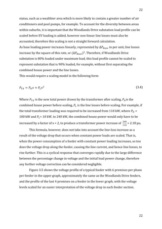 22	
  
	
  
22	
  
	
  
status,	
  such	
  as	
  a	
  wealthier	
  area	
  which	
  is	
  more	
  likely	
  to	
  contain	
  a	
  greater	
  number	
  of	
  air	
  
conditioners	
  and	
  pool	
  pumps,	
  for	
  example.	
  To	
  account	
  for	
  the	
  diversity	
  between	
  areas	
  
within	
  suburbs,	
  it	
  is	
  important	
  that	
  the	
  Woodlands	
  Drive	
  substation	
  load	
  profile	
  can	
  be	
  
scaled	
  before	
  EV	
  loading	
  is	
  added,	
  however	
  non-­‐linear	
  line	
  losses	
  must	
  also	
  be	
  
accounted,	
  therefore	
  this	
  scaling	
  is	
  not	
  a	
  straight	
  forward	
  calculation.	
  
As	
  base	
  loading	
  power	
  increases	
  linearly,	
  represented	
  by	
  ∆ 𝑃!!"#	
  in	
  per	
  unit,	
  line	
  losses	
  
increase	
  by	
  the	
  square	
  of	
  this	
  rate,	
  or	
  (∆𝑃!"#$)!
.	
  Therefore,	
  if	
  Woodlands	
  Drive	
  
substation	
  is	
  80%	
  loaded	
  under	
  maximum	
  load,	
  this	
  load	
  profile	
  cannot	
  be	
  scaled	
  to	
  
represent	
  substation	
  that	
  is	
  90%	
  loaded,	
  for	
  example,	
  without	
  first	
  separating	
  the	
  
combined	
  house	
  power	
  and	
  the	
  line	
  losses.	
  
This	
  would	
  require	
  a	
  scaling	
  model	
  in	
  the	
  following	
  form:	
  
	
  
𝑃!" = 𝑃! 𝑥 + 𝑃! 𝑥!
	
   (3.4)	
  
	
  
Where	
   𝑃!"	
  is	
  the	
  new	
  total	
  power	
  drawn	
  by	
  the	
  transformer	
  after	
  scaling,	
   𝑃!is	
  the	
  
combined	
  house	
  power	
  before	
  scaling,	
   𝑃!	
  is	
  the	
  line	
  losses	
  before	
  scaling.	
  For	
  example,	
  if	
  
the	
  total	
  transformer	
  loading	
  was	
  required	
  to	
  be	
  increased	
  from	
  110	
  kW,	
  where	
   𝑃!	
  =	
  
100	
  kW	
  and	
   𝑃!=	
  10	
  kW,	
  to	
  240	
  kW,	
  the	
  combined	
  house	
  power	
  would	
  only	
  have	
  to	
  be	
  
increased	
  by	
  a	
  factor	
  of	
  x	
  =	
  2,	
  to	
  produce	
  a	
  transformer	
  power	
  increase	
  of	
  	
  
!"#
!!"
	
  =	
  2.18	
  pu.	
  
This	
  formula,	
  however,	
  does	
  not	
  take	
  into	
  account	
  the	
  line-­‐loss	
  increase	
  as	
  a	
  
result	
  of	
  the	
  voltage	
  drop	
  that	
  occurs	
  when	
  constant	
  power	
  loads	
  are	
  scaled.	
  That	
  is,	
  
when	
  the	
  power	
  consumption	
  of	
  a	
  feeder	
  with	
  constant	
  power	
  loading	
  increases,	
  so	
  too	
  
does	
  the	
  voltage	
  drop	
  along	
  the	
  feeder,	
  causing	
  the	
  line	
  current,	
  and	
  hence	
  line	
  losses,	
  to	
  
rise	
  further.	
  This	
  is	
  a	
  cyclical	
  response	
  that	
  converges	
  rapidly	
  due	
  to	
  the	
  large	
  difference	
  
between	
  the	
  percentage	
  change	
  in	
  voltage	
  and	
  the	
  initial	
  load	
  power	
  change,	
  therefore	
  
any	
  further	
  voltage	
  correction	
  can	
  be	
  considered	
  negligible.	
  
Figure	
  3.5	
  shows	
  the	
  voltage	
  profile	
  of	
  a	
  typical	
  feeder	
  with	
  6	
  premises	
  per	
  phase	
  
per	
  feeder	
  in	
  the	
  upper	
  graph,	
  approximately	
  the	
  same	
  as	
  the	
  Woodlands	
  Drive	
  feeders,	
  
and	
  the	
  profile	
  of	
  the	
  last	
  4	
  premises	
  on	
  a	
  feeder	
  in	
  the	
  lower	
  graph,	
  with	
  the	
  voltage	
  
levels	
  scaled	
  for	
  an	
  easier	
  interpretation	
  of	
  the	
  voltage	
  drop	
  in	
  each	
  feeder	
  section.	
  	
  
 