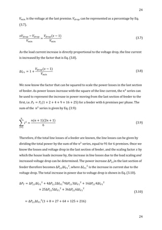 24	
  
	
  
24	
  
	
  
𝑉!"#	
  is	
  the	
  voltage	
  at	
  the	
  last	
  premise.	
   𝑉!"#$	
  can	
  be	
  represented	
  as	
  a	
  percentage	
  by	
  Eq.	
  
(3.7).	
  
	
  
𝑥𝑉!"#$ − 𝑉!"#$
𝑉!"#
=
𝑉!"#$(𝑥 − 1)
𝑉!"#
	
   (3.7)	
  
	
  
As	
  the	
  load	
  current	
  increase	
  is	
  directly	
  proportional	
  to	
  the	
  voltage	
  drop,	
  the	
  line	
  current	
  
is	
  increased	
  by	
  the	
  factor	
  that	
  is	
  Eq.	
  (3.8).	
  
	
  
∆𝐼!! = 1 +
𝑉!"#$(𝑥 − 1)
𝑉!"#
	
   (3.8)	
  
	
  
We	
  now	
  know	
  the	
  factor	
  that	
  can	
  be	
  squared	
  to	
  scale	
  the	
  power	
  losses	
  in	
  the	
  last	
  section	
  
of	
  feeder.	
  As	
  power	
  losses	
  increase	
  with	
  the	
  square	
  of	
  the	
  line	
  current,	
  the	
   𝑛!
  series	
  can	
  
be	
  used	
  to	
  represent	
  the	
  increase	
  in	
  power	
  moving	
  from	
  the	
  last	
  section	
  of	
  feeder	
  to	
  the	
  
first,	
  i.e.	
   𝑃! = 𝑃!(1 + 2 + 4 + 9 + 16 + 25)	
  for	
  a	
  feeder	
  with	
  6	
  premises	
  per	
  phase.	
  The	
  
sum	
  of	
  the	
  	
   𝑛!
	
  series	
  is	
  given	
  by	
  Eq.	
  (3.9):	
  
	
  
𝑖!
!
!!!
=
𝑛(𝑛 + 1)(2𝑛 + 1)
6
	
   (3.9)	
  
	
  
Therefore,	
  if	
  the	
  total	
  line	
  losses	
  of	
  a	
  feeder	
  are	
  known,	
  the	
  line	
  losses	
  can	
  be	
  given	
  by	
  
dividing	
  the	
  total	
  power	
  by	
  the	
  sum	
  of	
  the	
   𝑛!
	
  series,	
  equal	
  to	
  91	
  for	
  6	
  premises.	
  Once	
  we	
  
know	
  the	
  losses	
  and	
  voltage	
  drop	
  in	
  the	
  last	
  section	
  of	
  feeder,	
  and	
  the	
  scaling	
  factor	
   𝑥	
  by	
  
which	
  the	
  house	
  loads	
  increase	
  by,	
  the	
  increase	
  in	
  line	
  losses	
  due	
  to	
  the	
  load	
  scaling	
  and	
  
increased	
  voltage	
  drop	
  can	
  be	
  determined.	
  The	
  power	
  increase	
  ∆ 𝑃!!in	
  the	
  last	
  section	
  of	
  
feeder	
  therefore	
  becomes	
  ∆ 𝑃!!∆𝐼!!
!
,	
  where	
  ∆ 𝐼!!
!
	
  is	
  the	
  increase	
  in	
  current	
  due	
  to	
  the	
  
voltage	
  drop.	
  The	
  total	
  increase	
  in	
  power	
  due	
  to	
  voltage	
  drop	
  is	
  shown	
  in	
  Eq.	
  (3.10).	
  
∆𝑃! = ∆𝑃!!∆𝐼!!
!
+ 4∆𝑃!!2∆𝐼!!
!
9∆𝑃!!3∆𝐼!!
!
+ 16∆𝑃!!4∆𝐼!!
!
+ 25∆𝑃!!5∆𝐼!!
!
+ 36∆𝑃!!6∆𝐼!!
!
	
  
	
  
                = ∆𝑃!!∆𝐼!!
!
(1 + 8 + 27 + 64 + 125 + 216)	
  
	
  
	
  
(3.10)	
  
	
  
	
  
 