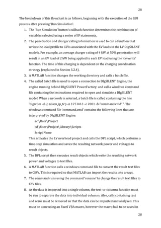 28	
  
	
  
28	
  
	
  
The	
  breakdown	
  of	
  this	
  flowchart	
  is	
  as	
  follows,	
  beginning	
  with	
  the	
  execution	
  of	
  the	
  GUI	
  
process	
  after	
  pressing	
  ‘Run	
  Simulation’.	
  
1. The	
  ‘Run	
  Simulation’	
  button’s	
  callback	
  function	
  determines	
  the	
  combination	
  of	
  
variables	
  selected	
  using	
  a	
  series	
  of	
  IF	
  statements.	
  
2. The	
  penetration	
  and	
  charger	
  rating	
  information	
  is	
  used	
  to	
  call	
  a	
  function	
  that	
  
writes	
  the	
  load	
  profile	
  to	
  CSVs	
  associated	
  with	
  the	
  EV	
  loads	
  in	
  the	
  LV	
  DIgSILENT	
  
models.	
  For	
  example,	
  an	
  average	
  charger	
  rating	
  of	
  4	
  kW	
  at	
  50%	
  penetration	
  will	
  
result	
  in	
  an	
  EV	
  load	
  of	
  2	
  kW	
  being	
  applied	
  to	
  each	
  EV	
  load	
  using	
  the	
  ‘csvwrite’	
  
function.	
  The	
  time	
  of	
  this	
  charging	
  is	
  dependent	
  on	
  the	
  charging	
  coordination	
  
strategy	
  (explained	
  in	
  Section	
  3.2.4).	
  
3. A	
  MATLAB	
  function	
  changes	
  the	
  working	
  directory	
  and	
  calls	
  a	
  batch	
  file.	
  	
  
4. The	
  called	
  batch	
  file	
  is	
  used	
  to	
  open	
  a	
  connection	
  to	
  DIgSILENT	
  Engine,	
  the	
  
engine	
  running	
  behind	
  DIgSILENT	
  PowerFactory,	
  and	
  call	
  a	
  windows	
  command	
  
file	
  containing	
  the	
  instructions	
  required	
  to	
  open	
  and	
  simulate	
  a	
  DIgSILENT	
  
model.	
  When	
  a	
  network	
  is	
  selected,	
  a	
  batch	
  file	
  is	
  called	
  containing	
  the	
  line	
  
‘digrcom	
  -­‐d	
  -­‐p	
  ncacn_ip_tcp	
  -­‐n	
  127.0.0.1	
  -­‐e	
  2001	
  -­‐f="command.cmd"	
  ‘.	
  The	
  
windows	
  command	
  file	
  ‘command.cmd’	
  contains	
  the	
  following	
  lines	
  that	
  are	
  
interpreted	
  by	
  DIgSILENT	
  Engine:	
  	
  
	
  	
  	
  	
  	
  	
  	
  	
  ac	
  UserProject	
  
	
  	
  	
  	
  	
  	
  	
  	
  cd	
  UserProjectLibraryScripts	
  
	
  	
  	
  	
  	
  	
  	
  	
  Script	
  Name	
  
This	
  activates	
  the	
  LV	
  overhead	
  project	
  and	
  calls	
  the	
  DPL	
  script,	
  which	
  performs	
  a	
  
time-­‐step	
  simulation	
  and	
  saves	
  the	
  resulting	
  network	
  power	
  and	
  voltages	
  to	
  
result	
  objects.	
  
5. The	
  DPL	
  script	
  then	
  executes	
  result	
  objects	
  which	
  write	
  the	
  resulting	
  network	
  
power	
  and	
  voltages	
  to	
  text	
  files.	
  
6. A	
  MATLAB	
  function	
  calls	
  a	
  windows	
  command	
  file	
  to	
  convert	
  the	
  result	
  text	
  files	
  
to	
  CSVs.	
  This	
  is	
  required	
  so	
  that	
  MATLAB	
  can	
  import	
  the	
  results	
  into	
  arrays.	
  
7. The	
  command	
  runs	
  using	
  the	
  command	
  ‘rename’	
  to	
  change	
  the	
  result	
  text	
  files	
  to	
  
CSV	
  files.	
  	
  	
  
8. As	
  the	
  data	
  is	
  imported	
  into	
  a	
  single	
  column,	
  the	
  text-­‐to-­‐columns	
  function	
  must	
  
be	
  run	
  to	
  separate	
  the	
  data	
  into	
  individual	
  columns.	
  Also,	
  cells	
  containing	
  text	
  
and	
  zeros	
  must	
  be	
  removed	
  so	
  that	
  the	
  data	
  can	
  be	
  imported	
  and	
  analysed.	
  This	
  
must	
  be	
  done	
  using	
  an	
  Excel	
  VBA	
  macro,	
  however	
  the	
  macro	
  had	
  to	
  be	
  saved	
  in	
  
 