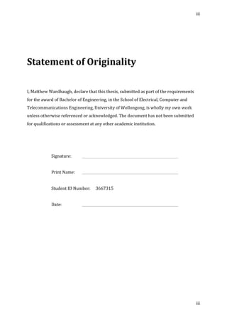 iii	
  
	
  
iii	
  
	
  
	
  
	
  
Statement	
  of	
  Originality	
  
	
  
	
  
	
  
I,	
  Matthew	
  Wardhaugh,	
  declare	
  that	
  this	
  thesis,	
  submitted	
  as	
  part	
  of	
  the	
  requirements	
  
for	
  the	
  award	
  of	
  Bachelor	
  of	
  Engineering,	
  in	
  the	
  School	
  of	
  Electrical,	
  Computer	
  and	
  
Telecommunications	
  Engineering,	
  University	
  of	
  Wollongong,	
  is	
  wholly	
  my	
  own	
  work	
  
unless	
  otherwise	
  referenced	
  or	
  acknowledged.	
  The	
  document	
  has	
  not	
  been	
  submitted	
  
for	
  qualifications	
  or	
  assessment	
  at	
  any	
  other	
  academic	
  institution.	
  
	
  
	
  
	
  
Signature:	
   	
   	
   	
   	
   	
   	
   	
   	
  
	
  
Print	
  Name:	
   	
   	
   	
   	
   	
   	
   	
   	
  
	
  
Student	
  ID	
  Number:	
   3667315	
  
	
  
Date:	
   	
   	
   	
   	
   	
   	
   	
   	
   	
  
	
   	
  
 