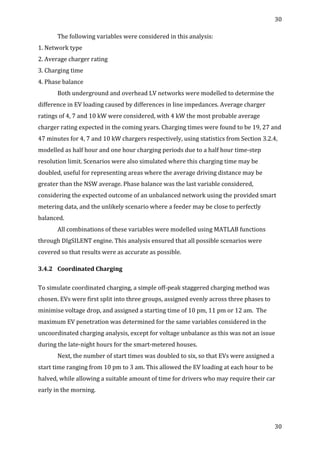 30	
  
	
  
30	
  
	
  
The	
  following	
  variables	
  were	
  considered	
  in	
  this	
  analysis:	
  
1.	
  Network	
  type	
  	
  
2.	
  Average	
  charger	
  rating	
  	
  
3.	
  Charging	
  time	
  
4.	
  Phase	
  balance	
  
Both	
  underground	
  and	
  overhead	
  LV	
  networks	
  were	
  modelled	
  to	
  determine	
  the	
  
difference	
  in	
  EV	
  loading	
  caused	
  by	
  differences	
  in	
  line	
  impedances.	
  Average	
  charger	
  
ratings	
  of	
  4,	
  7	
  and	
  10	
  kW	
  were	
  considered,	
  with	
  4	
  kW	
  the	
  most	
  probable	
  average	
  
charger	
  rating	
  expected	
  in	
  the	
  coming	
  years.	
  Charging	
  times	
  were	
  found	
  to	
  be	
  19,	
  27	
  and	
  
47	
  minutes	
  for	
  4,	
  7	
  and	
  10	
  kW	
  chargers	
  respectively,	
  using	
  statistics	
  from	
  Section	
  3.2.4,	
  
modelled	
  as	
  half	
  hour	
  and	
  one	
  hour	
  charging	
  periods	
  due	
  to	
  a	
  half	
  hour	
  time-­‐step	
  
resolution	
  limit.	
  Scenarios	
  were	
  also	
  simulated	
  where	
  this	
  charging	
  time	
  may	
  be	
  
doubled,	
  useful	
  for	
  representing	
  areas	
  where	
  the	
  average	
  driving	
  distance	
  may	
  be	
  
greater	
  than	
  the	
  NSW	
  average.	
  Phase	
  balance	
  was	
  the	
  last	
  variable	
  considered,	
  
considering	
  the	
  expected	
  outcome	
  of	
  an	
  unbalanced	
  network	
  using	
  the	
  provided	
  smart	
  
metering	
  data,	
  and	
  the	
  unlikely	
  scenario	
  where	
  a	
  feeder	
  may	
  be	
  close	
  to	
  perfectly	
  
balanced.	
  	
  
All	
  combinations	
  of	
  these	
  variables	
  were	
  modelled	
  using	
  MATLAB	
  functions	
  
through	
  DIgSILENT	
  engine.	
  This	
  analysis	
  ensured	
  that	
  all	
  possible	
  scenarios	
  were	
  
covered	
  so	
  that	
  results	
  were	
  as	
  accurate	
  as	
  possible.	
  
3.4.2 Coordinated	
  Charging	
  
	
  
To	
  simulate	
  coordinated	
  charging,	
  a	
  simple	
  off-­‐peak	
  staggered	
  charging	
  method	
  was	
  
chosen.	
  EVs	
  were	
  first	
  split	
  into	
  three	
  groups,	
  assigned	
  evenly	
  across	
  three	
  phases	
  to	
  
minimise	
  voltage	
  drop,	
  and	
  assigned	
  a	
  starting	
  time	
  of	
  10	
  pm,	
  11	
  pm	
  or	
  12	
  am.	
  	
  The	
  
maximum	
  EV	
  penetration	
  was	
  determined	
  for	
  the	
  same	
  variables	
  considered	
  in	
  the	
  
uncoordinated	
  charging	
  analysis,	
  except	
  for	
  voltage	
  unbalance	
  as	
  this	
  was	
  not	
  an	
  issue	
  
during	
  the	
  late-­‐night	
  hours	
  for	
  the	
  smart-­‐metered	
  houses.	
  	
  
Next,	
  the	
  number	
  of	
  start	
  times	
  was	
  doubled	
  to	
  six,	
  so	
  that	
  EVs	
  were	
  assigned	
  a	
  
start	
  time	
  ranging	
  from	
  10	
  pm	
  to	
  3	
  am.	
  This	
  allowed	
  the	
  EV	
  loading	
  at	
  each	
  hour	
  to	
  be	
  
halved,	
  while	
  allowing	
  a	
  suitable	
  amount	
  of	
  time	
  for	
  drivers	
  who	
  may	
  require	
  their	
  car	
  
early	
  in	
  the	
  morning.	
  
 