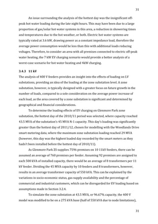 31	
  
	
  
31	
  
	
  
An	
  issue	
  surrounding	
  the	
  analysis	
  of	
  the	
  hottest	
  day	
  was	
  the	
  insignificant	
  off-­‐
peak	
  hot	
  water	
  loading	
  during	
  the	
  late	
  night	
  hours.	
  This	
  may	
  have	
  been	
  due	
  to	
  a	
  large	
  
proportion	
  of	
  gas/solar	
  hot	
  water	
  systems	
  in	
  this	
  area,	
  a	
  reduction	
  in	
  showering	
  times	
  
and	
  temperatures	
  due	
  to	
  the	
  hot	
  weather,	
  or	
  both.	
  Electric	
  hot	
  water	
  systems	
  are	
  
typically	
  rated	
  at	
  3.6	
  kW,	
  drawing	
  power	
  as	
  a	
  constant	
  impedance	
  load,	
  therefore	
  the	
  
average	
  power	
  consumption	
  would	
  be	
  less	
  than	
  this	
  with	
  additional	
  loads	
  reducing	
  
voltages.	
  Therefore,	
  to	
  consider	
  an	
  area	
  with	
  all	
  premises	
  connected	
  to	
  electric	
  off-­‐peak	
  
water	
  heating,	
  the	
  7	
  kW	
  EV	
  charging	
  scenario	
  would	
  provide	
  a	
  better	
  analysis	
  of	
  a	
  
worst-­‐case	
  scenario	
  for	
  hot	
  water	
  heating	
  and	
  4kW	
  charging.	
  
3.4.3 11	
  kV	
  
The	
  analysis	
  of	
  400	
  V	
  feeders	
  provides	
  an	
  insight	
  into	
  the	
  effects	
  of	
  loading	
  on	
  LV	
  
substations,	
  providing	
  an	
  idea	
  of	
  the	
  loading	
  at	
  the	
  zone	
  substation	
  level.	
  A	
  zone	
  
substation,	
  however,	
  is	
  typically	
  designed	
  with	
  a	
  greater	
  focus	
  on	
  future	
  growth	
  in	
  the	
  
number	
  of	
  loads,	
  compared	
  to	
  a	
  sole	
  consideration	
  on	
  the	
  average	
  power	
  increase	
  of	
  
each	
  load,	
  as	
  the	
  area	
  covered	
  by	
  a	
  zone	
  substation	
  is	
  significant	
  and	
  determined	
  by	
  
geographical	
  and	
  financial	
  considerations.	
  
To	
  determine	
  the	
  loading	
  effects	
  of	
  EV	
  charging	
  on	
  Glenmore	
  Park	
  zone	
  
substation,	
  the	
  hottest	
  day	
  of	
  the	
  2010/11	
  period	
  was	
  selected,	
  where	
  capacity	
  reached	
  
43.5	
  MVA	
  of	
  the	
  substation’s	
  45	
  MVA	
  N-­‐1	
  capacity.	
  This	
  day’s	
  loading	
  was	
  significantly	
  
greater	
  than	
  the	
  hottest	
  day	
  of	
  2011/12,	
  chosen	
  for	
  modelling	
  with	
  the	
  Woodlands	
  Drive	
  
smart	
  metering	
  data,	
  where	
  the	
  maximum	
  zone	
  substation	
  loading	
  reached	
  29	
  MVA	
  
(however,	
  this	
  day	
  was	
  the	
  highest	
  loaded	
  day	
  recorded	
  by	
  the	
  smart	
  meters	
  as	
  they	
  
hadn’t	
  been	
  installed	
  before	
  the	
  hottest	
  day	
  of	
  2010/11).	
  
As	
  Glenmore	
  Park	
  ZS	
  supplies	
  7596	
  premises	
  on	
  10	
  11kV	
  feeders,	
  there	
  can	
  be	
  
assumed	
  an	
  average	
  of	
  760	
  premises	
  per	
  feeder.	
  Assuming	
  92	
  premises	
  are	
  assigned	
  to	
  
each	
  500	
  kVA	
  of	
  installed	
  capacity,	
  there	
  would	
  be	
  an	
  average	
  of	
  8	
  transformers	
  per	
  11	
  
kV	
  feeder.	
  Dividing	
  the	
  45	
  MVA	
  capacity	
  by	
  10	
  feeders	
  and	
  8	
  transformers,	
  however,	
  
results	
  in	
  an	
  average	
  transformer	
  capacity	
  of	
  550	
  kVA.	
  This	
  can	
  be	
  explained	
  by	
  the	
  
variations	
  in	
  socio-­‐economic	
  status,	
  gas	
  supply	
  availability	
  and	
  the	
  percentage	
  of	
  
commercial	
  and	
  industrial	
  customers,	
  which	
  can	
  be	
  disregarded	
  for	
  EV	
  loading	
  based	
  on	
  
assumptions	
  made	
  in	
  Section	
  3.2.4.	
  
To	
  simulate	
  the	
  zone	
  substation	
  at	
  43.5	
  MVA,	
  or	
  96.67%	
  capacity,	
  the	
  400	
  V	
  
model	
  was	
  modified	
  to	
  be	
  on	
  a	
  275	
  kVA	
  base	
  (half	
  of	
  550	
  kVA	
  due	
  to	
  node	
  limitations),	
  
 