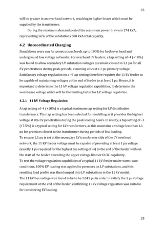 35	
  
	
  
35	
  
	
  
will	
  be	
  greater	
  in	
  an	
  overhead	
  network,	
  resulting	
  in	
  higher	
  losses	
  which	
  must	
  be	
  
supplied	
  by	
  the	
  transformer.	
  	
  
During	
  the	
  maximum	
  demand	
  period	
  the	
  maximum	
  power	
  drawn	
  is	
  274	
  kVA,	
  
representing	
  56%	
  of	
  the	
  substations	
  500	
  kVA	
  total	
  capacity.	
  
4.2 Uncoordinated	
  Charging	
  
Simulations	
  were	
  run	
  for	
  penetrations	
  levels	
  up	
  to	
  100%	
  for	
  both	
  overhead	
  and	
  
underground	
  low	
  voltage	
  networks.	
  For	
  overhead	
  LV	
  feeders,	
  a	
  tap	
  setting	
  of	
  -­‐4	
  (+10%)	
  
was	
  found	
  to	
  allow	
  secondary	
  LV	
  substation	
  voltages	
  to	
  remain	
  closest	
  to	
  1.1	
  pu	
  for	
  all	
  
EV	
  penetrations	
  during	
  peak	
  periods,	
  assuming	
  at	
  least	
  a	
  1	
  pu	
  primary	
  voltage.	
  
Satisfactory	
  voltage	
  regulation	
  on	
  a	
  -­‐4	
  tap	
  setting	
  therefore	
  requires	
  the	
  11	
  kV	
  feeder	
  to	
  
be	
  capable	
  of	
  maintaining	
  voltages	
  at	
  the	
  end	
  of	
  feeder	
  to	
  at	
  least	
  1	
  pu.	
  Hence,	
  it	
  is	
  
important	
  to	
  determine	
  the	
  11	
  kV	
  voltage	
  regulation	
  capabilities,	
  to	
  determine	
  the	
  
worst-­‐case	
  voltage	
  which	
  will	
  be	
  the	
  limiting	
  factor	
  for	
  LV	
  voltage	
  regulation.	
  
4.2.1 11	
  kV	
  Voltage	
  Regulation	
  
	
  
A	
  tap	
  setting	
  of	
  -­‐4	
  (+10%)	
  is	
  a	
  typical	
  maximum	
  tap	
  setting	
  for	
  LV	
  distribution	
  
transformers.	
  This	
  tap	
  setting	
  has	
  been	
  selected	
  for	
  modelling	
  as	
  it	
  provides	
  the	
  highest	
  
voltage	
  at	
  0%	
  EV	
  penetration	
  during	
  the	
  peak	
  loading	
  hours.	
  In	
  reality,	
  a	
  tap	
  setting	
  of	
  -­‐3	
  
(+7.5%)	
  is	
  a	
  typical	
  setting	
  for	
  LV	
  transformers,	
  as	
  this	
  maintains	
  a	
  voltage	
  less	
  than	
  1.1	
  
pu	
  for	
  premises	
  closest	
  to	
  the	
  transformer	
  during	
  periods	
  of	
  low	
  loading.	
  	
  
To	
  ensure	
  1.1	
  pu	
  is	
  set	
  at	
  the	
  secondary	
  LV	
  transformer	
  side	
  of	
  the	
  LV	
  overhead	
  
network,	
  the	
  11	
  KV	
  feeder	
  voltage	
  must	
  be	
  capable	
  of	
  providing	
  at	
  least	
  1	
  pu	
  voltage	
  
(exactly	
  1	
  pu	
  required	
  for	
  the	
  highest	
  tap	
  setting	
  of	
  -­‐4)	
  to	
  the	
  end	
  of	
  the	
  feeder	
  without	
  
the	
  start	
  of	
  the	
  feeder	
  exceeding	
  the	
  upper	
  voltage	
  limit	
  or	
  OLTC	
  capability.	
  
To	
  test	
  the	
  voltage	
  regulation	
  capabilities	
  of	
  a	
  typical	
  11	
  kV	
  feeder	
  under	
  worst-­‐case	
  
conditions,	
  100%	
  EV	
  loading	
  was	
  applied	
  to	
  premises	
  on	
  LV	
  substations,	
  and	
  this	
  
resulting	
  load	
  profile	
  was	
  then	
  lumped	
  into	
  LV	
  substations	
  in	
  the	
  11	
  kV	
  model.	
  
The	
  11	
  kV	
  bus	
  voltage	
  was	
  found	
  to	
  be	
  to	
  be	
  1.045	
  pu	
  in	
  order	
  to	
  satisfy	
  the	
  1	
  pu	
  voltage	
  
requirement	
  at	
  the	
  end	
  of	
  the	
  feeder,	
  confirming	
  11	
  kV	
  voltage	
  regulation	
  was	
  suitable	
  
for	
  considering	
  EV	
  loading.	
  	
  
 