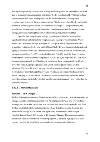 37	
  
	
  
37	
  
	
  
average	
  charger	
  rating.	
  Transformer	
  loading	
  would	
  be	
  greater	
  for	
  an	
  overhead	
  network	
  
due	
  to	
  increased	
  losses	
  associated	
  with	
  higher	
  feeder	
  resistances	
  (1.49	
  ohms	
  overhead	
  
compared	
  to	
  0.927	
  ohms	
  underground	
  for	
  the	
  modelled	
  cables).	
  The	
  impact	
  of	
  
resistance	
  can	
  be	
  seen	
  at	
  EV	
  penetrations	
  above	
  90%	
  for	
  an	
  overhead	
  feeder,	
  where	
  the	
  
minimum	
  bus	
  voltage	
  falls	
  below	
  the	
  lower	
  limit	
  of	
  0.94	
  pu.	
  At	
  this	
  penetration,	
  the	
  
transformer	
  voltage	
  could	
  not	
  be	
  further	
  increased	
  to	
  compensate	
  for	
  the	
  worst-­‐bus	
  
voltage,	
  therefore	
  marking	
  the	
  point	
  at	
  which	
  voltage	
  regulation	
  would	
  fail.	
  	
  
Upon	
  further	
  analysis,	
  poor	
  voltage	
  regulation	
  was	
  found	
  to	
  be	
  caused	
  by	
  
significant	
  voltage	
  unbalance	
  between	
  phases,	
  and	
  loading	
  between	
  feeders.	
  Where	
  
feeder	
  two’s	
  worst	
  bus	
  voltage	
  was	
  equal	
  to	
  0.931	
  pu	
  at	
  100%	
  EV	
  penetration,	
  the	
  
lowest	
  bus	
  voltage	
  on	
  feeder	
  one	
  was	
  0.987,	
  as	
  this	
  feeder	
  was	
  both	
  more	
  balanced	
  and	
  
lightly	
  loaded	
  that	
  feeder	
  two	
  after	
  random	
  premise	
  loading	
  allocation.	
  On	
  feeder	
  two,	
  
voltages	
  ranged	
  from	
   𝑉!=0.931	
  pu,	
   𝑉!=1.08	
  pu	
  and	
   𝑉!=0.936	
  pu	
  at	
  the	
  three	
  premises	
  
furthest	
  from	
  the	
  transformer,	
  compared	
  to	
   𝑉!=1.04	
  pu,	
   𝑉!=1.08	
  pu	
  and	
   𝑉!=1.036	
  pu	
  at	
  
the	
  same	
  premises	
  with	
  no	
  EV	
  loading.	
  At	
  the	
  time	
  of	
  these	
  voltage	
  results,	
  6:30	
  pm,	
  
three	
  EVs	
  were	
  charging	
  on	
  phases	
  a	
  and	
  c,	
  with	
  none	
  on	
  phase	
  b	
  after	
  random	
  
allocation.	
  The	
  three	
  EV	
  loads	
  charging	
  on	
  each	
  phase	
  were	
  also	
  located	
  at	
  the	
  end	
  of	
  the	
  
feeder,	
  further	
  contributing	
  to	
  the	
  problem,	
  resulting	
  in	
  an	
  extreme	
  loading	
  scenario	
  
where	
  charging	
  occurred	
  only	
  on	
  the	
  heaviest	
  loaded	
  phases	
  at	
  the	
  end	
  of	
  the	
  feeder,	
  
exceeding	
  voltage	
  limits	
  before	
  the	
  full	
  transformer	
  loading	
  capacity	
  was	
  reached	
  on	
  the	
  
overhead	
  network.	
  
4.2.2.2 Additional	
  Scenarios	
  
	
  
Scenario	
  1:	
  4	
  kW	
  Charger	
  
Table	
  4.2	
  shows	
  the	
  maximum	
  EV	
  penetration	
  before	
  transformer	
  capacity	
  is	
  reached,	
  or	
  
voltage	
  regulation	
  has	
  failed,	
  denoted	
  by	
  a	
  (*).	
  Charging	
  is	
  divided	
  into	
  overhead	
  and	
  
underground	
  networks,	
  subdivided	
  into	
  balanced	
  and	
  unbalanced	
  networks,	
  and	
  then	
  
further	
  subdivided	
  into	
  two	
  charging	
  times,	
  where	
  	
   𝑇!	
  is	
  the	
  expected	
  charging	
  time	
  
based	
  on	
  an	
  average	
  20	
  km	
  return	
  trip,	
  equal	
  to	
  45	
  minutes	
  for	
  a	
  4	
  kW	
  charger	
  
(modelled	
  as	
  one	
  hour).	
  	
  2 𝑇!	
  is	
  equal	
  to	
  1.5	
  hours	
  in	
  this	
  case.	
  The	
  column	
  containing	
  
data	
  for	
  an	
  unbalanced	
  network	
  with	
  charging	
  time	
   𝑇!	
  has	
  been	
  highlighted,	
  as	
  each	
  
column	
  contains	
  the	
  most	
  likely	
  scenarios	
  based	
  on	
  research	
  in	
  this	
  thesis.	
  
	
  
 