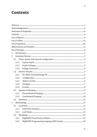 iv	
  
	
  
iv	
  
	
  
Contents	
  
	
  
	
  
	
  
	
  	
  
Abstract	
  ....................................................................................................................................................................	
  i	
  
Acknowledgements	
  ...........................................................................................................................................	
  ii	
  
Statement	
  of	
  Originality	
  .................................................................................................................................	
  iii	
  
Contents	
  ................................................................................................................................................................	
  iv	
  
List	
  of	
  Figures	
  ......................................................................................................................................................	
  vi	
  
List	
  of	
  Tables	
  ......................................................................................................................................................	
  vii	
  
List	
  of	
  Equations	
  .............................................................................................................................................	
  viii	
  
Abbreviations	
  and	
  Symbols	
  ..........................................................................................................................	
  ix	
  
List	
  of	
  Changes	
  ......................................................................................................................................................	
  x	
  
1	
   Introduction	
  ................................................................................................................................................	
  1	
  
2	
   Literature	
  Review	
  .....................................................................................................................................	
  3	
  
2.1	
   Power	
  system	
  and	
  network	
  configuration	
  ............................................................................	
  3	
  
2.1.1	
   Layout	
  of	
  grid	
  ............................................................................................................................	
  3	
  
2.1.2	
   Feeder	
  Voltages	
  ........................................................................................................................	
  3	
  
2.1.3	
   Voltage	
  Correction	
  ..................................................................................................................	
  4	
  
2.2	
   Electric	
  Vehicles	
  ................................................................................................................................	
  5	
  
2.2.1	
   EV,	
  PHEV,	
  Extended	
  Range	
  EV	
  ...........................................................................................	
  5	
  
2.2.2	
   	
  Configuration	
  ...........................................................................................................................	
  6	
  
2.2.3	
   	
  Battery	
  system	
  .........................................................................................................................	
  6	
  
2.2.4	
   Charging	
  ......................................................................................................................................	
  7	
  
2.2.5	
   Growth	
  ..........................................................................................................................................	
  8	
  
2.3	
   Impacts	
  of	
  Charging	
  .........................................................................................................................	
  9	
  
2.3.1	
  	
   Uncoordinated	
  Charging	
  ......................................................................................................	
  9	
  
2.3.2	
   	
  Coordinated	
  Charging	
  .........................................................................................................	
  10	
  
2.4	
   Summary	
  ............................................................................................................................................	
  12	
  
3	
   Methodology	
  .............................................................................................................................................	
  13	
  
3.1	
   Load	
  Flow	
  ..........................................................................................................................................	
  13	
  
3.1.1	
   Load-­‐Flow	
  Solutions	
  .............................................................................................................	
  13	
  
3.1.2	
   Load	
  Types	
  ...............................................................................................................................	
  13	
  
3.2	
   Modelling	
  ...........................................................................................................................................	
  15	
  
3.2.1	
   DIgSILENT	
  PowerFactory	
  Models	
  ..................................................................................	
  15	
  
3.2.2	
   DIgSILENT	
  Programming	
  Language	
  (DPL)	
  Script	
  ...................................................	
  18	
  
 