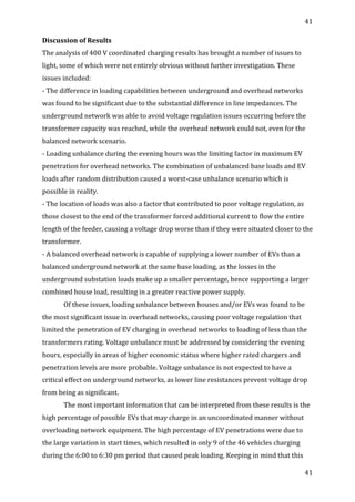 41	
  
	
  
41	
  
	
  
Discussion	
  of	
  Results	
  
The	
  analysis	
  of	
  400	
  V	
  coordinated	
  charging	
  results	
  has	
  brought	
  a	
  number	
  of	
  issues	
  to	
  
light,	
  some	
  of	
  which	
  were	
  not	
  entirely	
  obvious	
  without	
  further	
  investigation.	
  These	
  
issues	
  included:	
  
-­‐	
  The	
  difference	
  in	
  loading	
  capabilities	
  between	
  underground	
  and	
  overhead	
  networks	
  
was	
  found	
  to	
  be	
  significant	
  due	
  to	
  the	
  substantial	
  difference	
  in	
  line	
  impedances.	
  The	
  
underground	
  network	
  was	
  able	
  to	
  avoid	
  voltage	
  regulation	
  issues	
  occurring	
  before	
  the	
  
transformer	
  capacity	
  was	
  reached,	
  while	
  the	
  overhead	
  network	
  could	
  not,	
  even	
  for	
  the	
  
balanced	
  network	
  scenario.	
  
-­‐	
  Loading	
  unbalance	
  during	
  the	
  evening	
  hours	
  was	
  the	
  limiting	
  factor	
  in	
  maximum	
  EV	
  
penetration	
  for	
  overhead	
  networks.	
  The	
  combination	
  of	
  unbalanced	
  base	
  loads	
  and	
  EV	
  
loads	
  after	
  random	
  distribution	
  caused	
  a	
  worst-­‐case	
  unbalance	
  scenario	
  which	
  is	
  
possible	
  in	
  reality.	
  
-­‐	
  The	
  location	
  of	
  loads	
  was	
  also	
  a	
  factor	
  that	
  contributed	
  to	
  poor	
  voltage	
  regulation,	
  as	
  
those	
  closest	
  to	
  the	
  end	
  of	
  the	
  transformer	
  forced	
  additional	
  current	
  to	
  flow	
  the	
  entire	
  
length	
  of	
  the	
  feeder,	
  causing	
  a	
  voltage	
  drop	
  worse	
  than	
  if	
  they	
  were	
  situated	
  closer	
  to	
  the	
  
transformer.	
  
-­‐	
  A	
  balanced	
  overhead	
  network	
  is	
  capable	
  of	
  supplying	
  a	
  lower	
  number	
  of	
  EVs	
  than	
  a	
  
balanced	
  underground	
  network	
  at	
  the	
  same	
  base	
  loading,	
  as	
  the	
  losses	
  in	
  the	
  
underground	
  substation	
  loads	
  make	
  up	
  a	
  smaller	
  percentage,	
  hence	
  supporting	
  a	
  larger	
  
combined	
  house	
  load,	
  resulting	
  in	
  a	
  greater	
  reactive	
  power	
  supply.	
  	
  
Of	
  these	
  issues,	
  loading	
  unbalance	
  between	
  houses	
  and/or	
  EVs	
  was	
  found	
  to	
  be	
  
the	
  most	
  significant	
  issue	
  in	
  overhead	
  networks,	
  causing	
  poor	
  voltage	
  regulation	
  that	
  
limited	
  the	
  penetration	
  of	
  EV	
  charging	
  in	
  overhead	
  networks	
  to	
  loading	
  of	
  less	
  than	
  the	
  
transformers	
  rating.	
  Voltage	
  unbalance	
  must	
  be	
  addressed	
  by	
  considering	
  the	
  evening	
  
hours,	
  especially	
  in	
  areas	
  of	
  higher	
  economic	
  status	
  where	
  higher	
  rated	
  chargers	
  and	
  
penetration	
  levels	
  are	
  more	
  probable.	
  Voltage	
  unbalance	
  is	
  not	
  expected	
  to	
  have	
  a	
  
critical	
  effect	
  on	
  underground	
  networks,	
  as	
  lower	
  line	
  resistances	
  prevent	
  voltage	
  drop	
  
from	
  being	
  as	
  significant.	
  
The	
  most	
  important	
  information	
  that	
  can	
  be	
  interpreted	
  from	
  these	
  results	
  is	
  the	
  
high	
  percentage	
  of	
  possible	
  EVs	
  that	
  may	
  charge	
  in	
  an	
  uncoordinated	
  manner	
  without	
  
overloading	
  network	
  equipment.	
  The	
  high	
  percentage	
  of	
  EV	
  penetrations	
  were	
  due	
  to	
  
the	
  large	
  variation	
  in	
  start	
  times,	
  which	
  resulted	
  in	
  only	
  9	
  of	
  the	
  46	
  vehicles	
  charging	
  
during	
  the	
  6:00	
  to	
  6:30	
  pm	
  period	
  that	
  caused	
  peak	
  loading.	
  Keeping	
  in	
  mind	
  that	
  this	
  
 