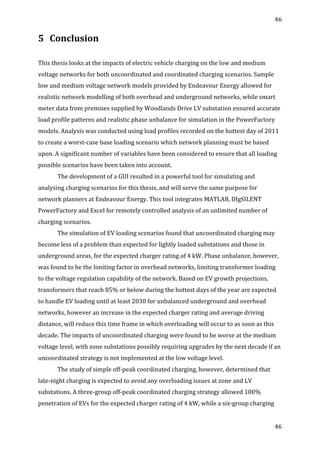 46	
  
	
  
46	
  
	
  
5 Conclusion	
  
	
  
	
  
This	
  thesis	
  looks	
  at	
  the	
  impacts	
  of	
  electric	
  vehicle	
  charging	
  on	
  the	
  low	
  and	
  medium	
  
voltage	
  networks	
  for	
  both	
  uncoordinated	
  and	
  coordinated	
  charging	
  scenarios.	
  Sample	
  
low	
  and	
  medium	
  voltage	
  network	
  models	
  provided	
  by	
  Endeavour	
  Energy	
  allowed	
  for	
  
realistic	
  network	
  modelling	
  of	
  both	
  overhead	
  and	
  underground	
  networks,	
  while	
  smart	
  
meter	
  data	
  from	
  premises	
  supplied	
  by	
  Woodlands	
  Drive	
  LV	
  substation	
  ensured	
  accurate	
  
load	
  profile	
  patterns	
  and	
  realistic	
  phase	
  unbalance	
  for	
  simulation	
  in	
  the	
  PowerFactory	
  
models.	
  Analysis	
  was	
  conducted	
  using	
  load	
  profiles	
  recorded	
  on	
  the	
  hottest	
  day	
  of	
  2011	
  
to	
  create	
  a	
  worst-­‐case	
  base	
  loading	
  scenario	
  which	
  network	
  planning	
  must	
  be	
  based	
  
upon.	
  A	
  significant	
  number	
  of	
  variables	
  have	
  been	
  considered	
  to	
  ensure	
  that	
  all	
  loading	
  
possible	
  scenarios	
  have	
  been	
  taken	
  into	
  account.	
  
The	
  development	
  of	
  a	
  GUI	
  resulted	
  in	
  a	
  powerful	
  tool	
  for	
  simulating	
  and	
  
analysing	
  charging	
  scenarios	
  for	
  this	
  thesis,	
  and	
  will	
  serve	
  the	
  same	
  purpose	
  for	
  
network	
  planners	
  at	
  Endeavour	
  Energy.	
  This	
  tool	
  integrates	
  MATLAB,	
  DIgSILENT	
  
PowerFactory	
  and	
  Excel	
  for	
  remotely	
  controlled	
  analysis	
  of	
  an	
  unlimited	
  number	
  of	
  
charging	
  scenarios.	
  	
  
The	
  simulation	
  of	
  EV	
  loading	
  scenarios	
  found	
  that	
  uncoordinated	
  charging	
  may	
  
become	
  less	
  of	
  a	
  problem	
  than	
  expected	
  for	
  lightly	
  loaded	
  substations	
  and	
  those	
  in	
  
underground	
  areas,	
  for	
  the	
  expected	
  charger	
  rating	
  of	
  4	
  kW.	
  Phase	
  unbalance,	
  however,	
  
was	
  found	
  to	
  be	
  the	
  limiting	
  factor	
  in	
  overhead	
  networks,	
  limiting	
  transformer	
  loading	
  
to	
  the	
  voltage	
  regulation	
  capability	
  of	
  the	
  network.	
  Based	
  on	
  EV	
  growth	
  projections,	
  
transformers	
  that	
  reach	
  85%	
  or	
  below	
  during	
  the	
  hottest	
  days	
  of	
  the	
  year	
  are	
  expected	
  
to	
  handle	
  EV	
  loading	
  until	
  at	
  least	
  2030	
  for	
  unbalanced	
  underground	
  and	
  overhead	
  
networks,	
  however	
  an	
  increase	
  in	
  the	
  expected	
  charger	
  rating	
  and	
  average	
  driving	
  
distance,	
  will	
  reduce	
  this	
  time	
  frame	
  in	
  which	
  overloading	
  will	
  occur	
  to	
  as	
  soon	
  as	
  this	
  
decade.	
  The	
  impacts	
  of	
  uncoordinated	
  charging	
  were	
  found	
  to	
  be	
  worse	
  at	
  the	
  medium	
  
voltage	
  level,	
  with	
  zone	
  substations	
  possibly	
  requiring	
  upgrades	
  by	
  the	
  next	
  decade	
  if	
  an	
  
uncoordinated	
  strategy	
  is	
  not	
  implemented	
  at	
  the	
  low	
  voltage	
  level.	
  	
  
The	
  study	
  of	
  simple	
  off-­‐peak	
  coordinated	
  charging,	
  however,	
  determined	
  that	
  
late-­‐night	
  charging	
  is	
  expected	
  to	
  avoid	
  any	
  overloading	
  issues	
  at	
  zone	
  and	
  LV	
  
substations.	
  A	
  three-­‐group	
  off-­‐peak	
  coordinated	
  charging	
  strategy	
  allowed	
  100%	
  
penetration	
  of	
  EVs	
  for	
  the	
  expected	
  charger	
  rating	
  of	
  4	
  kW,	
  while	
  a	
  six-­‐group	
  charging	
  
 