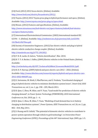 49	
  
	
  
49	
  
	
  
[14]	
  Ford.	
  (2012)	
  2012	
  focus	
  electric.	
  [Online].	
  Available:	
  
http://www.ford.com/electric/focuselectric/2012/.	
  	
  
[15]	
  Toyota.	
  (2012)	
  2012	
  Toyota	
  prius	
  plug-­‐in	
  hybrid	
  performance	
  and	
  specs.	
  [Online].	
  
Available:	
  http://www.toyota.com/prius-­‐plug-­‐in/specs.html.	
  	
  
[16]	
  Nissan.	
  (2012)	
  Features	
  and	
  specifications.	
  [Online].	
  Available:	
  
http://www.nissanusa.com/leaf-­‐electric-­‐car/specs-­‐features/index#/leaf-­‐electric-­‐
car/specs-­‐features/index.	
  
[17]	
  International	
  Electrotechnical	
  Commission.	
  (2003)	
  International	
  standard	
  IEC	
  
62196	
  –	
  1.	
  [Online].	
  Available:	
  http://webstore.iec.ch/p-­‐preview/info_iec62196-­‐
1%7Bed1.0%7Den.pdf.	
  	
  
[18]	
  Society	
  of	
  Automotive	
  Engineers.	
  (2012)	
  Sae	
  electric	
  vehicle	
  and	
  plug	
  in	
  hybrid	
  
electric	
  vehicle	
  conductive	
  charge	
  coupler.	
  [Online].	
  Available:	
  
http://standards.sae.org/j1772_201202/.	
  	
  
[19]	
  P.	
  N.	
  R.	
  Lache,	
  D.	
  Galves,	
  “Vehicle	
  electrification”,	
  Mar.	
  2010.	
  	
  
[20]	
  B.	
  T.	
  T.	
  A.	
  Becker,	
  I.	
  Sidhu.	
  (2009)	
  Electric	
  vehicles	
  in	
  the	
  United	
  States.	
  [Online].	
  
Available:	
  
http://cet.berkeley.edu/dl/CET_Technical%20Brief_EconomicModel2030_f.pdf.	
  	
  
[21]	
  R.	
  D.	
  P.	
  Harrup.	
  (2009)	
  Hybrid	
  and	
  pure	
  electric	
  cars	
  2012	
  –	
  2022.	
  [Online].	
  
Available:	
  http://www.idtechex.com/research/reports/hybrid-­‐and-­‐pure-­‐electric-­‐cars-­‐
2012-­‐2022-­‐000287.asp.	
  	
  
[22]	
  E.	
  Sortomme,	
  M.	
  Hindi,	
  S.	
  MacPherson,	
  and	
  S.	
  Venkata,	
  “Coordinated	
  charging	
  of	
  
plug-­‐in	
  hybrid	
  electric	
  vehicles	
  to	
  minimize	
  distribution	
  system	
  losses”,	
  Smart	
  Grid,	
  IEEE	
  
Transactions	
  on,	
  vol.	
  2,	
  no.	
  1,	
  pp.	
  198	
  –	
  205,	
  March	
  2011.	
  	
  
[23]	
  K.	
  Qian,	
  C.	
  Zhou,	
  M.	
  Allan,	
  and	
  Y.	
  Yuan,	
  “Load	
  model	
  for	
  prediction	
  of	
  electric	
  vehicle	
  
charging	
  demand”,	
  in	
  Power	
  System	
  Technology	
  (POWERCON),	
  2010	
  International	
  
Conference	
  on,	
  Oct.	
  2010,	
  pp.	
  1	
  –	
  6.	
  
[24]	
  K.	
  Qian,	
  C.	
  Zhou,	
  M.	
  Allan,	
  Y.	
  Yuan,	
  “Modeling	
  of	
  load	
  demand	
  due	
  to	
  ev	
  battery	
  
charging	
  in	
  distribution	
  systems”,	
  Power	
  Systems,	
  IEEE	
  Transactions	
  on,	
  vol.	
  26,	
  no.	
  2,	
  pp.	
  
802	
  –	
  810,	
  May	
  2011.	
  	
  
[25]	
  S.	
  Huang	
  and	
  D.	
  Infield,	
  “The	
  potential	
  of	
  domestic	
  electric	
  vehicles	
  to	
  contribute	
  to	
  
power	
  system	
  operation	
  through	
  vehicle	
  to	
  grid	
  technology”,	
  in	
  Universities	
  Power	
  
Engineering	
  Conference	
  (UPEC),	
  Proceedings	
  of	
  the	
  44th	
  International,	
  Sept.	
  2009,	
  pp.	
  1-­‐5.	
  	
  
 
