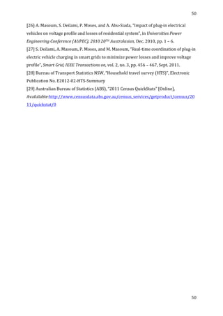 50	
  
	
  
50	
  
	
  
[26]	
  A.	
  Masoum,	
  S.	
  Deilami,	
  P.	
  Moses,	
  and	
  A.	
  Abu-­‐Siada,	
  “Impact	
  of	
  plug-­‐in	
  electrical	
  
vehicles	
  on	
  voltage	
  profile	
  and	
  losses	
  of	
  residential	
  system”,	
  in	
  Universities	
  Power	
  
Engineering	
  Conference	
  (AUPEC),	
  2010	
  20TH	
  Australasian,	
  Dec.	
  2010,	
  pp.	
  1	
  –	
  6.	
  	
  
[27]	
  S.	
  Deilami,	
  A.	
  Masoum,	
  P.	
  Moses,	
  and	
  M.	
  Masoum,	
  “Real-­‐time	
  coordination	
  of	
  plug-­‐in	
  
electric	
  vehicle	
  charging	
  in	
  smart	
  grids	
  to	
  minimize	
  power	
  losses	
  and	
  improve	
  voltage	
  
profile”,	
  Smart	
  Grid,	
  IEEE	
  Transactions	
  on,	
  vol.	
  2,	
  no.	
  3,	
  pp.	
  456	
  –	
  467,	
  Sept.	
  2011.	
  	
  
[28]	
  Bureau	
  of	
  Transport	
  Statistics	
  NSW,	
  “Household	
  travel	
  survey	
  (HTS)”,	
  Electronic	
  
Publication	
  No.	
  E2012-­‐02-­‐HTS-­‐Summary	
  
[29]	
  Australian	
  Bureau	
  of	
  Statistics	
  (ABS),	
  “2011	
  Census	
  QuickStats”	
  [Online],	
  
Availalable:http://www.censusdata.abs.gov.au/census_services/getproduct/census/20
11/quickstat/0	
  
	
   	
  
 