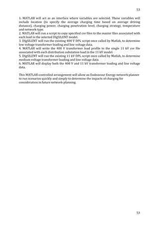 53	
  
	
  
53	
  
	
  
1.	
   MATLAB	
   will	
   act	
   as	
   an	
   interface	
   where	
   variables	
   are	
   selected.	
   These	
   variables	
   will	
  
include	
   location	
   (to	
   specify	
   the	
   average	
   charging	
   time	
   based	
   on	
   average	
   driving	
  
distance),	
   charging	
   power,	
   charging	
   penetration	
   level,	
   charging	
   strategy,	
   temperature	
  
and	
  network	
  type.	
  
2.	
  MATLAB	
  will	
  run	
  a	
  script	
  to	
  copy	
  specified	
  csv	
  files	
  to	
  the	
  master	
  files	
  associated	
  with	
  
each	
  load	
  in	
  the	
  selected	
  DIgSILENT	
  model.	
  
3.	
  DIgSILENT	
  will	
  run	
  the	
  existing	
  400	
  V	
  DPL	
  script	
  once	
  called	
  by	
  Matlab,	
  to	
  determine	
  
low	
  voltage	
  transformer	
  loading	
  and	
  line	
  voltage	
  data.	
  	
  
4.	
   MATLAB	
   will	
   write	
   the	
   400	
   V	
   transformer	
   load	
   profile	
   to	
   the	
   single	
   11	
   kV	
   csv	
   file	
  
associated	
  with	
  each	
  distribution	
  substation	
  load	
  in	
  the	
  11	
  kV	
  model.	
  
5.	
  DIgSILENT	
  will	
  run	
  the	
  existing	
  11	
  kV	
  DPL	
  script	
  once	
  called	
  by	
  Matlab,	
  to	
  determine	
  
medium	
  voltage	
  transformer	
  loading	
  and	
  line	
  voltage	
  data.	
  	
  
6.	
  MATLAB	
  will	
  display	
  both	
  the	
  400	
  V	
  and	
  11	
  kV	
  transformer	
  loading	
  and	
  line	
  voltage	
  
data.	
  
	
  
This	
  MATLAB-­‐controlled	
  arrangement	
  will	
  allow	
  an	
  Endeavour	
  Energy	
  network	
  planner	
  
to	
  run	
  scenarios	
  quickly	
  and	
  simply	
  to	
  determine	
  the	
  impacts	
  of	
  charging	
  for	
  
consideration	
  in	
  future	
  network	
  planning.	
  
	
  
	
  
	
  
	
  
	
  
	
  
	
  
	
  
	
  
	
  
	
  
	
  
	
  
 