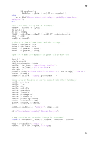 57	
  
	
  
57	
  
	
  
UG_excelcmd();
[dailykva,p,ploc,v,vloc]=UG_getimportant()
else
errordlg('Please ensure all network variables have been
selected');
end
%run 11kv model using matlab functions
writeto11kvloads(dailykva);
HV_batch();
HV_excelcmd();
[dailykva11,p11,ploc11,v11,vloc11]=HV_getimportant();
zsub=45-p11;
pow11=[p11,zsub];
%calculate time of max power and min voltage
ptime = gettime(ploc);
vtime = gettime(vloc);
ptime11 = gettime(ploc11);
vtime11 = gettime(vloc11);
%get 400 V data and display on graph and in text box
dsub=250-p;
pow=[p,dsub];
pie3(handles.axes1,pow);
handles.list_item1='Transformer Loading';
handles.list_item2='400 V Network';
disp(pow);
powerLVtable=['Maximum Substation Power = ', num2str(p), ' KVA at '
num2str(ptime)];
set(handles.edit3,'String',powerLVtable);
%save data in handles so can be passed into other functions
handles.pow=pow;
handles.v=v;
handles.p=p;
handles.p11=p11;
handles.pow11=pow11;
handles.v11=v11;
handles.ptime=ptime;
handles.vtime=vtime;
handles.ptime11=ptime11;
handles.vtime11=vtime11;
guidata(hObject, handles);
set(handles.figure1, 'pointer', oldpointer)
cd c:UsersOwnerDesktop'Matlab Scripts';
% --- Executes on selection change in popupmenu1.
function popupmenu1_Callback(hObject, eventdata, handles)
val1 = get(hObject,'Value');
string_list = get(hObject,'String');
 
