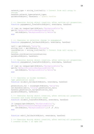 58	
  
	
  
58	
  
	
  
network_type = string_list{val1}; % Convert from cell array to
string
handles.network_type=network_type;
guidata(hObject, handles); % update handles
% --- Executes during object creation, after setting all properties.
function popupmenu1_CreateFcn(hObject, eventdata, handles)
if ispc && isequal(get(hObject,'BackgroundColor'),
get(0,'defaultUicontrolBackgroundColor'))
set(hObject,'BackgroundColor','white');
end
% --- Executes on selection change in popupmenu2.
function popupmenu2_Callback(hObject, eventdata, handles)
val3 = get(hObject,'Value');
string_list = get(hObject,'String');
coordination = string_list{val3}; % Convert from cell array to
string
handles.coordination=coordination;
guidata(hObject, handles);
% --- Executes during object creation, after setting all properties.
function popupmenu2_CreateFcn(hObject, eventdata, handles)
if ispc && isequal(get(hObject,'BackgroundColor'),
get(0,'defaultUicontrolBackgroundColor'))
set(hObject,'BackgroundColor','white');
end
% --- Executes on slider movement.
%get penetration value
function slider1_Callback(hObject, eventdata, handles)
penetration_val = round(get(hObject,'Value'));
set(handles.edit1,'String',penetration_val);
handles.penetration_val=penetration_val;
guidata(hObject, handles);
% --- Executes during object creation, after setting all properties.
%locates and sizes background image
function slider1_CreateFcn(hObject, eventdata, handles)
if isequal(get(hObject,'BackgroundColor'),
get(0,'defaultUicontrolBackgroundColor'))
set(hObject,'BackgroundColor',[.9 .9 .9]);
end
function edit1_Callback(hObject, eventdata, handles)
% --- Executes during object creation, after setting all properties.
% creates slider 1 on open GUI
 