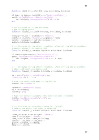 59	
  
	
  
59	
  
	
  
function edit1_CreateFcn(hObject, eventdata, handles)
if ispc && isequal(get(hObject,'BackgroundColor'),
get(0,'defaultUicontrolBackgroundColor'))
set(hObject,'BackgroundColor','white');
end
% --- Executes on slider movement.
% get charging power
function slider2_Callback(hObject, eventdata, handles)
chargepower_val = get(hObject,'Value');
set(handles.edit2,'String',chargepower_val);
handles.chargepower_val=chargepower_val;
guidata(hObject, handles);
% --- Executes during object creation, after setting all properties.
%creates slider 2 on opening GUI
function slider2_CreateFcn(hObject, eventdata, handles)
if isequal(get(hObject,'BackgroundColor'),
get(0,'defaultUicontrolBackgroundColor'))
set(hObject,'BackgroundColor',[.9 .9 .9]);
end
% --- Executes during object creation, after setting all properties.
% sizes and positions background
function figure1_CreateFcn(hObject, eventdata, handles)
ha = axes('units','normalized', ...
'position',[0 0 1 1]);
% Move the background axes to the bottom
uistack(ha,'bottom');
I=imread('bestbanner.png');
hi = imagesc(I);
colormap gray
% Turn the handlevisibility off, make the axes invisible
set(ha,'handlevisibility','off', ...
'visible','off')
% --- Executes on selection change in listbox1.
% determines which list item is selected
function listbox1_Callback(hObject, eventdata, handles)
index_selected = get(hObject,'Value');
list = get(hObject,'String');
list_item1 = list{index_selected};
handles.list_item1=list_item1;
guidata(hObject, handles);
disp(list_item1);
 