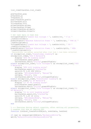 60	
  
	
  
60	
  
	
  
list_item2=handles.list_item2;
pow=handles.pow;
p=handles.p;
v=handles.v;
pow11=handles.pow11;
p11=handles.p11;
v11=handles.v11;
ptime=handles.ptime;
vtime=handles.vtime;
ptime11=handles.ptime11;
vtime11=handles.vtime11;
% Set text data in text box
voltageLVtable=['Lowest bus voltage = ', num2str(v), ' V at '
,num2str(vtime)];
powerLVtable=['Maximum Substation Power = ', num2str(p), ' KVA at '
,num2str(ptime)];
voltageHVtable=['Lowest bus voltage = ', num2str(v11), ' kV '
,num2str(vtime11)];
powerHVtable=['Maximum Substation Power = ', num2str(p11), ' MVA
',num2str(ptime11)];
%determines variables selected when list box 1 has been selected
if strcmp(list_item1,'Transformer Loading') &&
strcmp(list_item2,'400 V Network')
display '400 TX Loading works'
pie3(handles.axes1,pow);
set(handles.edit3,'String',powerLVtable);
elseif strcmp(list_item1,'Line Voltages') && strcmp(list_item2,'400
V Network')
display '400 volt Loading works'
bar(handles.axes1,v,'stacked');
axis([0.75 1.25 200 250]);
set(gca, 'XTickLabelMode', 'Manual');
set(gca, 'XTick', []);
set(handles.edit3,'String',voltageLVtable);
elseif strcmp(list_item1,'Transformer Loading') &&
strcmp(list_item2,'11 kV Network')
display '11 kv TX Loading works'
pie3(handles.axes1,pow11);
set(handles.edit3,'String',powerHVtable);
elseif strcmp(list_item1,'Line Voltages') && strcmp(list_item2,'11
kV Network')
display '11 kv volt Loading works'
bar(handles.axes1,v11,'stacked');
axis([0.75 1.25 10 11]);
set(gca, 'XTickLabelMode', 'Manual');
set(gca, 'XTick', []);
set(handles.edit3,'String',voltageHVtable);
end
% --- Executes during object creation, after setting all properties.
% creates list box on opening GUI
function listbox1_CreateFcn(hObject, eventdata, handles)
if ispc && isequal(get(hObject,'BackgroundColor'),
get(0,'defaultUicontrolBackgroundColor'))
 