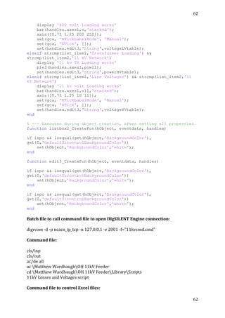 62	
  
	
  
62	
  
	
  
display '400 volt Loading works'
bar(handles.axes1,v,'stacked');
axis([0.75 1.25 200 250]);
set(gca, 'XTickLabelMode', 'Manual');
set(gca, 'XTick', []);
set(handles.edit3,'String',voltageLVtable);
elseif strcmp(list_item1,'Transformer Loading') &&
strcmp(list_item2,'11 kV Network')
display '11 kv TX Loading works'
pie3(handles.axes1,pow11);
set(handles.edit3,'String',powerHVtable);
elseif strcmp(list_item1,'Line Voltages') && strcmp(list_item2,'11
kV Network')
display '11 kv volt Loading works'
bar(handles.axes1,v11,'stacked');
axis([0.75 1.25 10 11]);
set(gca, 'XTickLabelMode', 'Manual');
set(gca, 'XTick', []);
set(handles.edit3,'String',voltageHVtable);
end
% --- Executes during object creation, after setting all properties.
function listbox2_CreateFcn(hObject, eventdata, handles)
if ispc && isequal(get(hObject,'BackgroundColor'),
get(0,'defaultUicontrolBackgroundColor'))
set(hObject,'BackgroundColor','white');
end
function edit3_CreateFcn(hObject, eventdata, handles)
if ispc && isequal(get(hObject,'BackgroundColor'),
get(0,'defaultUicontrolBackgroundColor'))
set(hObject,'BackgroundColor','white');
end
if ispc && isequal(get(hObject,'BackgroundColor'),
get(0,'defaultUicontrolBackgroundColor'))
set(hObject,'BackgroundColor','white');
end
Batch	
  file	
  to	
  call	
  command	
  file	
  to	
  open	
  DIgSILENT	
  Engine	
  connection:	
  
	
  
digrcom	
  -­‐d	
  -­‐p	
  ncacn_ip_tcp	
  -­‐n	
  127.0.0.1	
  -­‐e	
  2001	
  -­‐f="11kvcmd.cmd"	
  
	
  
Command	
  file:	
  
	
  
cls/inp	
  
cls/out	
  
ac/de	
  all	
  
ac	
  Matthew	
  WardhaughOH	
  11kV	
  Feeder	
  
cd	
  Matthew	
  WardhaughOH	
  11kV	
  FeederLibraryScripts	
  
11kV	
  Losses	
  and	
  Voltages	
  script	
  
	
  
Command	
  file	
  to	
  control	
  Excel	
  files:	
  
 
