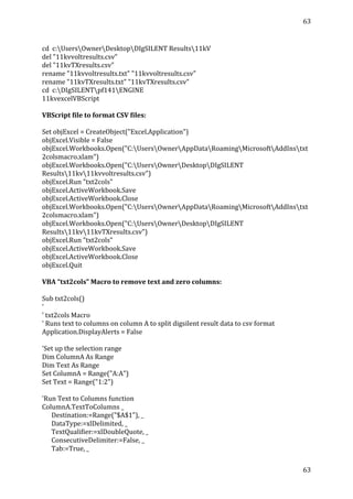 63	
  
	
  
63	
  
	
  
	
  
cd	
  	
  c:UsersOwnerDesktopDIgSILENT	
  Results11kV	
  
del	
  "11kvvoltresults.csv"	
  
del	
  "11kvTXresults.csv"	
  
rename	
  "11kvvoltresults.txt"	
  "11kvvoltresults.csv"	
  
rename	
  "11kvTXresults.txt"	
  "11kvTXresults.csv"	
  
cd	
  	
  c:DIgSILENTpf141ENGINE	
  
11kvexcelVBScript	
  
	
  
VBScript	
  file	
  to	
  format	
  CSV	
  files:	
  
	
  
Set	
  objExcel	
  =	
  CreateObject("Excel.Application")	
  	
  
objExcel.Visible	
  =	
  False	
  
objExcel.Workbooks.Open("C:UsersOwnerAppDataRoamingMicrosoftAddInstxt
2colsmacro.xlam")	
  
objExcel.Workbooks.Open("C:UsersOwnerDesktopDIgSILENT	
  
Results11kv11kvvoltresults.csv")	
  
objExcel.Run	
  "txt2cols"	
  
objExcel.ActiveWorkbook.Save	
  
objExcel.ActiveWorkbook.Close	
  
objExcel.Workbooks.Open("C:UsersOwnerAppDataRoamingMicrosoftAddInstxt
2colsmacro.xlam")	
  
objExcel.Workbooks.Open("C:UsersOwnerDesktopDIgSILENT	
  
Results11kv11kvTXresults.csv")	
  
objExcel.Run	
  "txt2cols"	
  
objExcel.ActiveWorkbook.Save	
  
objExcel.ActiveWorkbook.Close	
  
objExcel.Quit	
  
	
  
VBA	
  “txt2cols”	
  Macro	
  to	
  remove	
  text	
  and	
  zero	
  columns:	
  
	
  
Sub	
  txt2cols()	
  
'	
  
'	
  txt2cols	
  Macro	
  
'	
  Runs	
  text	
  to	
  columns	
  on	
  column	
  A	
  to	
  split	
  digsilent	
  result	
  data	
  to	
  csv	
  format	
  
Application.DisplayAlerts	
  =	
  False	
  
	
  
'Set	
  up	
  the	
  selection	
  range	
  
Dim	
  ColumnA	
  As	
  Range	
  
Dim	
  Text	
  As	
  Range	
  
Set	
  ColumnA	
  =	
  Range("A:A")	
  
Set	
  Text	
  =	
  Range("1:2")	
  
	
  
'Run	
  Text	
  to	
  Columns	
  function	
  
ColumnA.TextToColumns	
  _	
  
	
  	
  	
  	
  	
  	
  Destination:=Range("$A$1"),	
  _	
  
	
  	
  	
  	
  	
  	
  DataType:=xlDelimited,	
  _	
  
	
  	
  	
  	
  	
  	
  TextQualifier:=xlDoubleQuote,	
  _	
  
	
  	
  	
  	
  	
  	
  ConsecutiveDelimiter:=False,	
  _	
  
	
  	
  	
  	
  	
  	
  Tab:=True,	
  _	
  
 