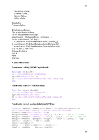 64	
  
	
  
64	
  
	
  
	
  	
  	
  	
  	
  	
  Semicolon:=False,	
  _	
  
	
  	
  	
  	
  	
  	
  Comma:=False,	
  _	
  
	
  	
  	
  	
  	
  	
  Space:=False,	
  _	
  
	
  	
  	
  	
  	
  	
  Other:=False	
  
	
  
Text.Delete	
  
ColumnA.Delete	
  
	
  
'Delete	
  zero	
  columns	
  
Dim	
  nLastColumn	
  As	
  Long	
  
Set	
  r	
  =	
  ActiveSheet.UsedRange	
  
nLastColumn	
  =	
  r.Columns.Count	
  +	
  r.Column	
  -­‐	
  1	
  
For	
  i	
  =	
  nLastColumn	
  To	
  1	
  Step	
  -­‐1	
  
i1	
  =	
  Application.WorksheetFunction.Sum(Columns(i))	
  
i2	
  =	
  Application.WorksheetFunction.Count(Columns(i))	
  
i3	
  =	
  Application.WorksheetFunction.CountA(Columns(i))	
  
If	
  i1	
  =	
  0	
  And	
  i2	
  =	
  i3	
  Then	
  
Columns(i).Delete	
  
End	
  If	
  
Next	
  
End	
  Sub	
  
	
  
MATLAB	
  Functions	
  
	
  
Function	
  to	
  call	
  DIgSILENT	
  Engine	
  batch:	
  
	
  
function OH_batch()
cd c:DIgSILENTpf141ENGINE;
system('OHbatch.bat');
cd c:UsersOwnerDesktop'Matlab Scripts';
end
	
  
Function	
  to	
  call	
  Excel	
  command	
  file:	
  
	
  
function OH_excelcmd()
cd c:DIgSILENTpf141ENGINE;
system('OHexcelcmd.cmd');
cd c:UsersOwnerDesktop'Matlab Scripts'
end
	
  
Function	
  to	
  extract	
  loading	
  data	
  from	
  CSV	
  files:	
  
	
  
function [dailykva,maxkva,ploc,minvolt,vloc]=OH_getimportant()
cd c:UsersOwnerDesktop'DIgSILENT Results'Overhead
volt=csvread('OHvoltresults.csv');
dailykw=csvread('OHTXresults.csv',0,0,[0,0,47,0]); %47 is 48th row
dailykvar=csvread('OHTXresults.csv',0,1,[0,1,47,1]); %47 is 48th row
dailykva=2*roundn(sqrt(power(dailykw,2)+ power(dailykvar,2)),-1);
[minvolt, location] = min(volt(:));
minvolt=minvolt/230;
[vloc, y] = ind2sub(size(volt),location);
[maxkva, location] = max(dailykva(:));
 