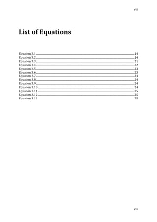 viii	
  
	
  
viii	
  
	
  
	
  
List	
  of	
  Equations	
  
	
  
	
  
Equation	
  3.1	
  ........................................................................................................................................................	
  14	
  
Equation	
  3.2	
  ........................................................................................................................................................	
  14	
  
Equation	
  3.3	
  ........................................................................................................................................................	
  21	
  
Equation	
  3.4	
  ........................................................................................................................................................	
  22	
  
Equation	
  3.5	
  ........................................................................................................................................................	
  23	
  
Equation	
  3.6	
  ........................................................................................................................................................	
  23	
  
Equation	
  3.7	
  ........................................................................................................................................................	
  24	
  
Equation	
  3.8	
  ........................................................................................................................................................	
  24	
  
Equation	
  3.9	
  ........................................................................................................................................................	
  24	
  
Equation	
  3.10	
  .....................................................................................................................................................	
  24	
  
Equation	
  3.11	
  .....................................................................................................................................................	
  25	
  
Equation	
  3.12	
  .....................................................................................................................................................	
  25	
  
Equation	
  3.13	
  .....................................................................................................................................................	
  25	
  
	
  
	
  
	
  
	
  
	
  
	
  
	
  
	
  
	
  
	
  
	
  
	
  
 