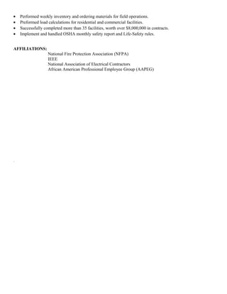• Performed weekly inventory and ordering materials for field operations.
• Preformed load calculations for residential and commercial facilities.
• Successfully completed more than 35 facilities, worth over $8,000,000 in contracts.
• Implement and handled OSHA monthly safety report and Life-Safety rules.
AFFILIATIONS:
National Fire Protection Association (NFPA)
IEEE
National Association of Electrical Contractors
African American Professional Employee Group (AAPEG)
.
 