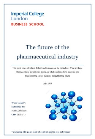 * excluding title page, table of contents and in-text references
The future of the
pharmaceutical industry
The good times of billion dollar blockbusters are far behind us. What are large
pharmaceutical incumbents doing, or what can they do to innovate and
transform the sector business model for the future
July 2015
Word Count*:
Submitted by:
Maria Zaritskaya
CID: 01011573
 
