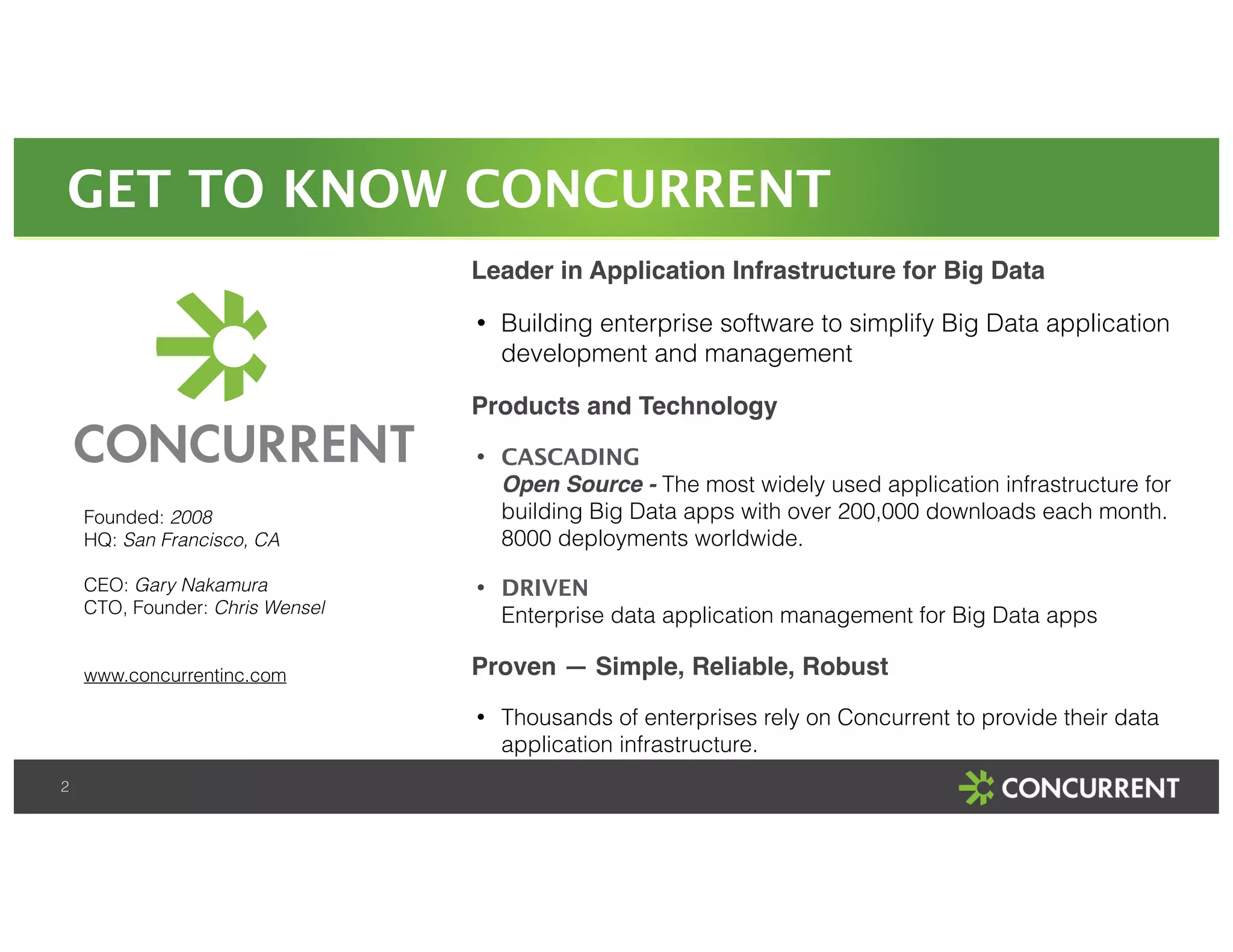 GET TO KNOW CONCURRENT 
2 
Leader in Application Infrastructure for Big Data! 
• Building enterprise software to simplify Big Data application 
development and management 
Products and Technology! 
• CASCADING 
Open Source - The most widely used application infrastructure for 
building Big Data apps with over 200,000 downloads each month. 
8000 deployments worldwide. 
• DRIVEN 
Enterprise data application management for Big Data apps 
Proven — Simple, Reliable, Robust! 
• Thousands of enterprises rely on Concurrent to provide their data 
application infrastructure. 
Founded: 2008 
HQ: San Francisco, CA 
! 
CEO: Gary Nakamura 
CTO, Founder: Chris Wensel 
! 
! 
www.concurrentinc.com 
 