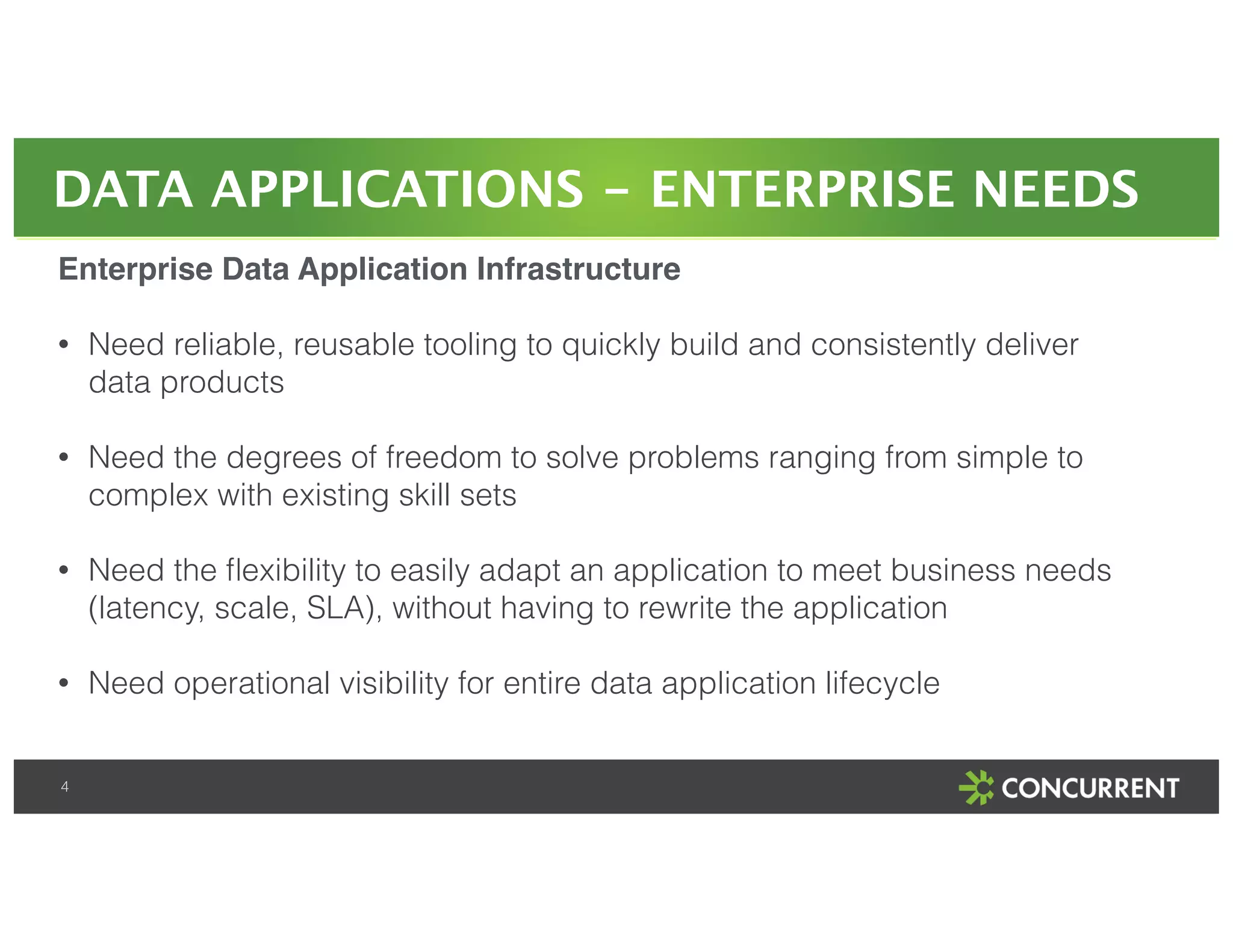 DATA APPLICATIONS - ENTERPRISE NEEDS 
Enterprise Data Application Infrastructure! 
! 
• Need reliable, reusable tooling to quickly build and consistently deliver 
data products 
4 
! 
• Need the degrees of freedom to solve problems ranging from simple to 
complex with existing skill sets 
! 
• Need the flexibility to easily adapt an application to meet business needs 
(latency, scale, SLA), without having to rewrite the application 
! 
• Need operational visibility for entire data application lifecycle 
 